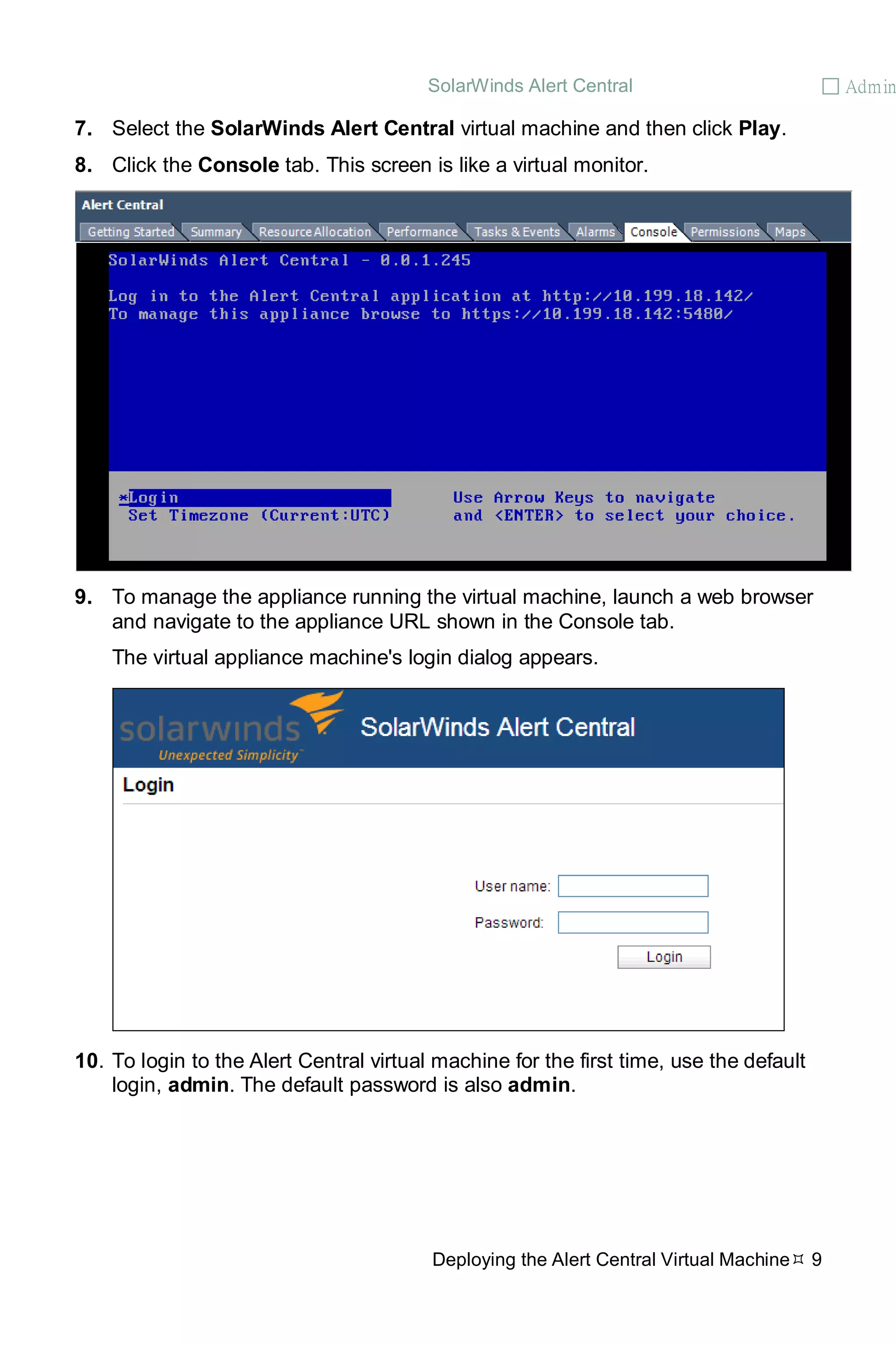 SolarWinds Alert Central  Admin
Deploying the Alert Central Virtual Machine 9
7. Select the SolarWinds Alert Central virtual machine and then click Play.
8. Click the Console tab. This screen is like a virtual monitor.
9. To manage the appliance running the virtual machine, launch a web browser
and navigate to the appliance URL shown in the Console tab.
The virtual appliance machine's login dialog appears.
10. To login to the Alert Central virtual machine for the first time, use the default
login, admin. The default password is also admin.
 