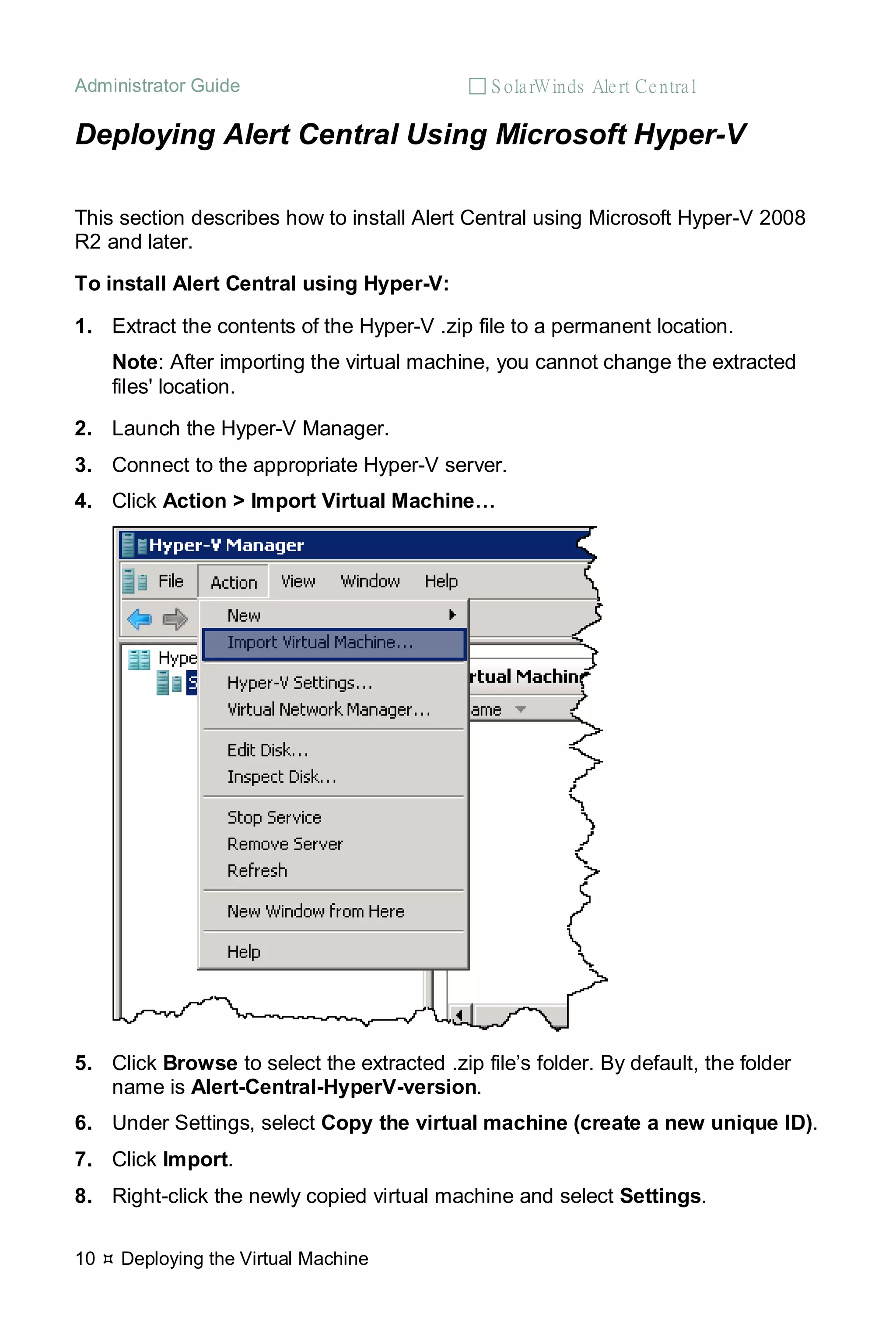 Administrator Guide  S olarWinds Alert Central
10  Deploying the Virtual Machine
Deploying Alert Central Using Microsoft Hyper-V
This section describes how to install Alert Central using Microsoft Hyper-V 2008
R2 and later.
To install Alert Central using Hyper-V:
1. Extract the contents of the Hyper-V .zip file to a permanent location.
Note: After importing the virtual machine, you cannot change the extracted
files' location.
2. Launch the Hyper-V Manager.
3. Connect to the appropriate Hyper-V server.
4. Click Action > Import Virtual Machine…
5. Click Browse to select the extracted .zip file’s folder. By default, the folder
name is Alert-Central-HyperV-version.
6. Under Settings, select Copy the virtual machine (create a new unique ID).
7. Click Import.
8. Right-click the newly copied virtual machine and select Settings.
 