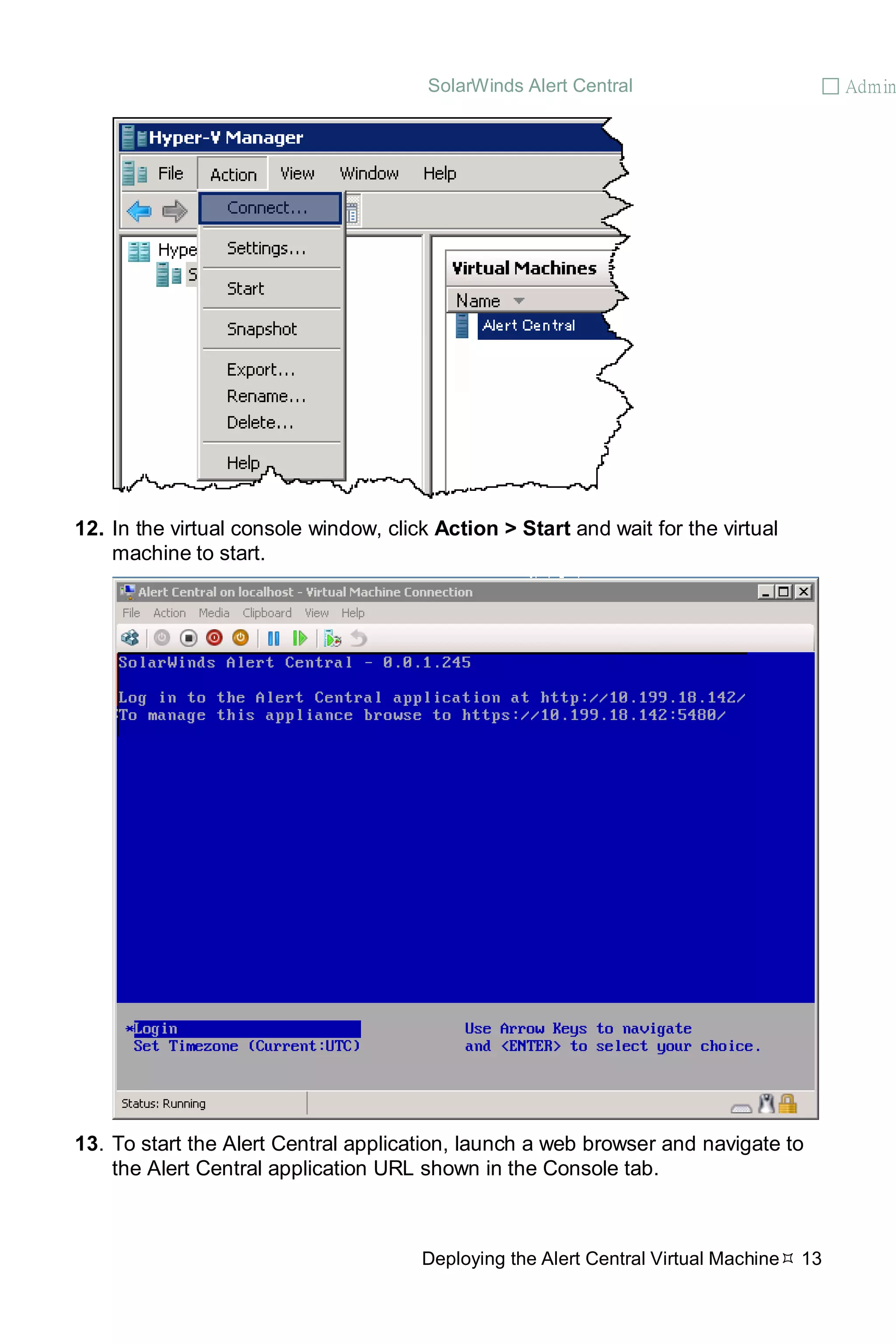 SolarWinds Alert Central  Admin
Deploying the Alert Central Virtual Machine 13
12. In the virtual console window, click Action > Start and wait for the virtual
machine to start.
13. To start the Alert Central application, launch a web browser and navigate to
the Alert Central application URL shown in the Console tab.
 