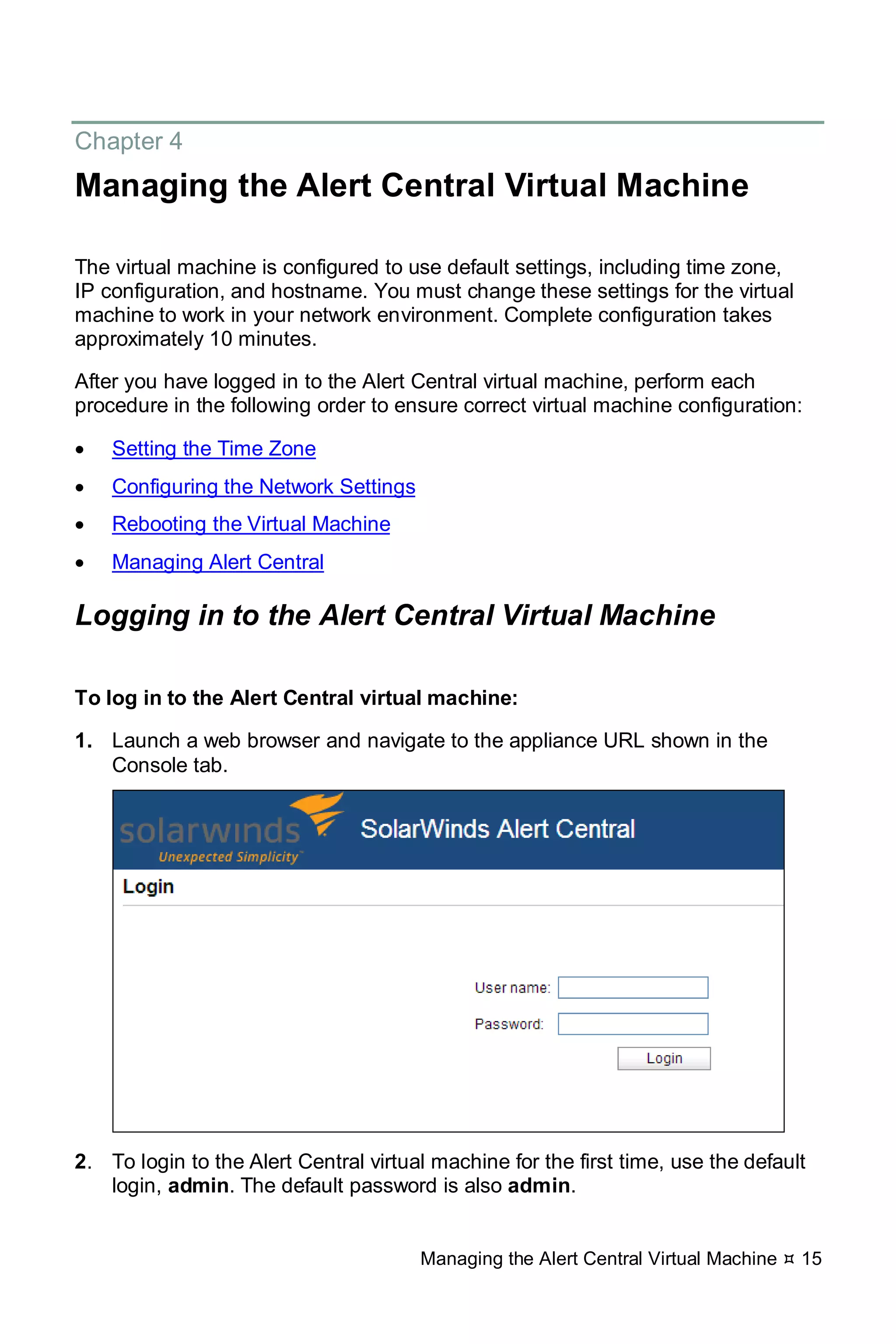 Managing the Alert Central Virtual Machine  15
Chapter 4
Managing the Alert Central Virtual Machine
The virtual machine is configured to use default settings, including time zone,
IP configuration, and hostname. You must change these settings for the virtual
machine to work in your network environment. Complete configuration takes
approximately 10 minutes.
After you have logged in to the Alert Central virtual machine, perform each
procedure in the following order to ensure correct virtual machine configuration:
• Setting the Time Zone
• Configuring the Network Settings
• Rebooting the Virtual Machine
• Managing Alert Central
Logging in to the Alert Central Virtual Machine
To log in to the Alert Central virtual machine:
1. Launch a web browser and navigate to the appliance URL shown in the
Console tab.
2. To login to the Alert Central virtual machine for the first time, use the default
login, admin. The default password is also admin.
 