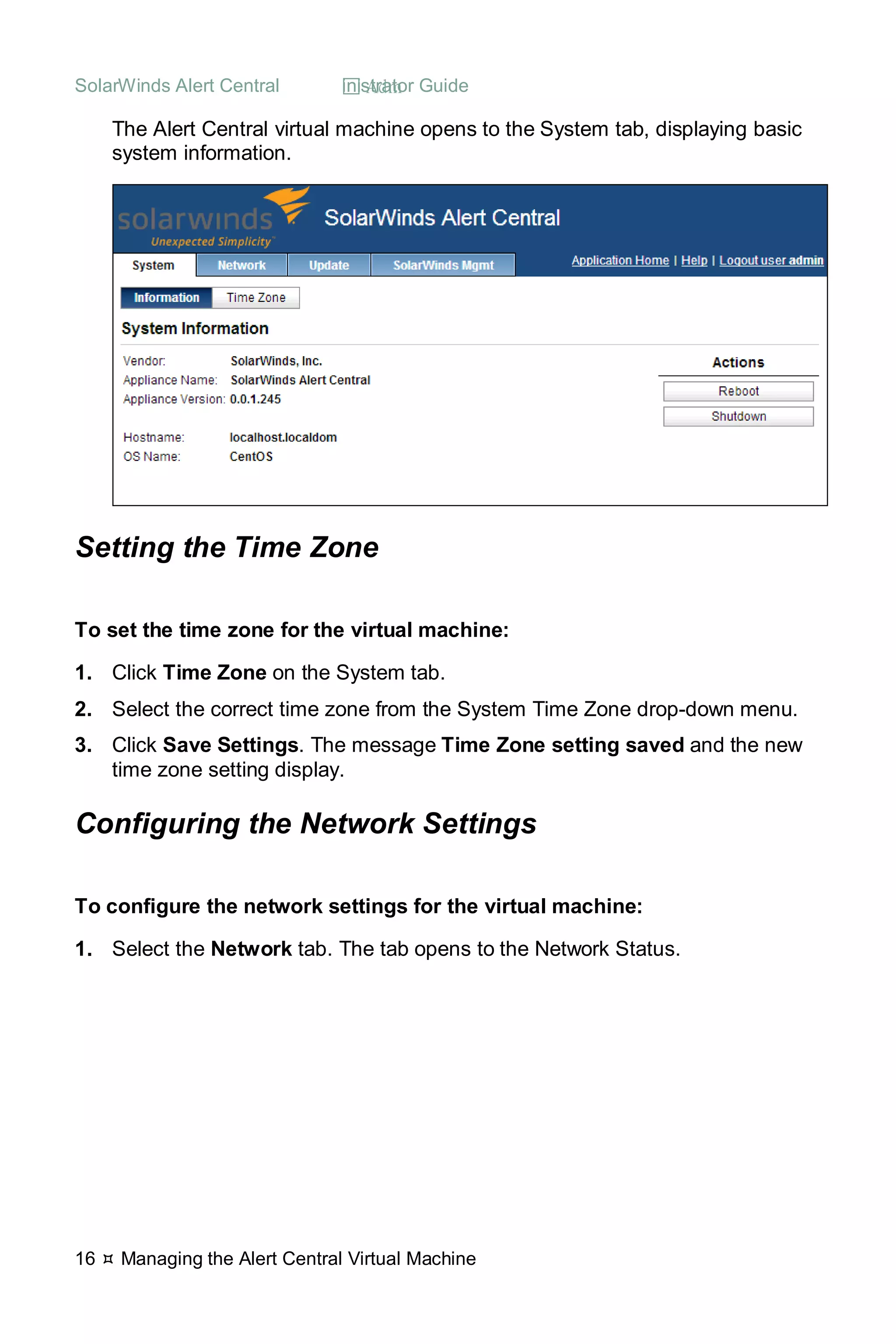 SolarWinds Alert Central  Administrator Guide
16  Managing the Alert Central Virtual Machine
The Alert Central virtual machine opens to the System tab, displaying basic
system information.
Setting the Time Zone
To set the time zone for the virtual machine:
1. Click Time Zone on the System tab.
2. Select the correct time zone from the System Time Zone drop-down menu.
3. Click Save Settings. The message Time Zone setting saved and the new
time zone setting display.
Configuring the Network Settings
To configure the network settings for the virtual machine:
1. Select the Network tab. The tab opens to the Network Status.
 