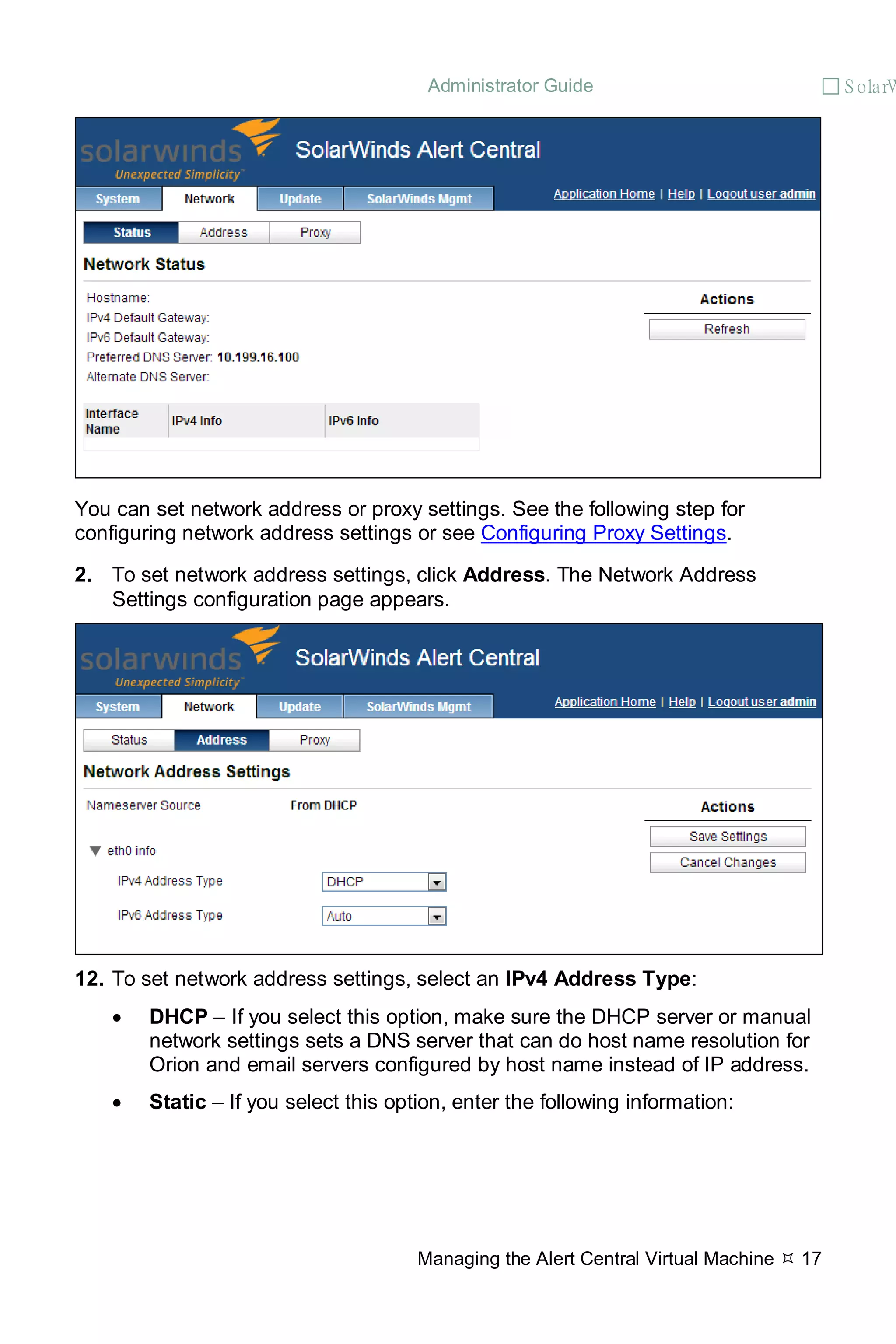 Administrator Guide  S olarW
Managing the Alert Central Virtual Machine  17
You can set network address or proxy settings. See the following step for
configuring network address settings or see Configuring Proxy Settings.
2. To set network address settings, click Address. The Network Address
Settings configuration page appears.
12. To set network address settings, select an IPv4 Address Type:
• DHCP – If you select this option, make sure the DHCP server or manual
network settings sets a DNS server that can do host name resolution for
Orion and email servers configured by host name instead of IP address.
• Static – If you select this option, enter the following information:
 