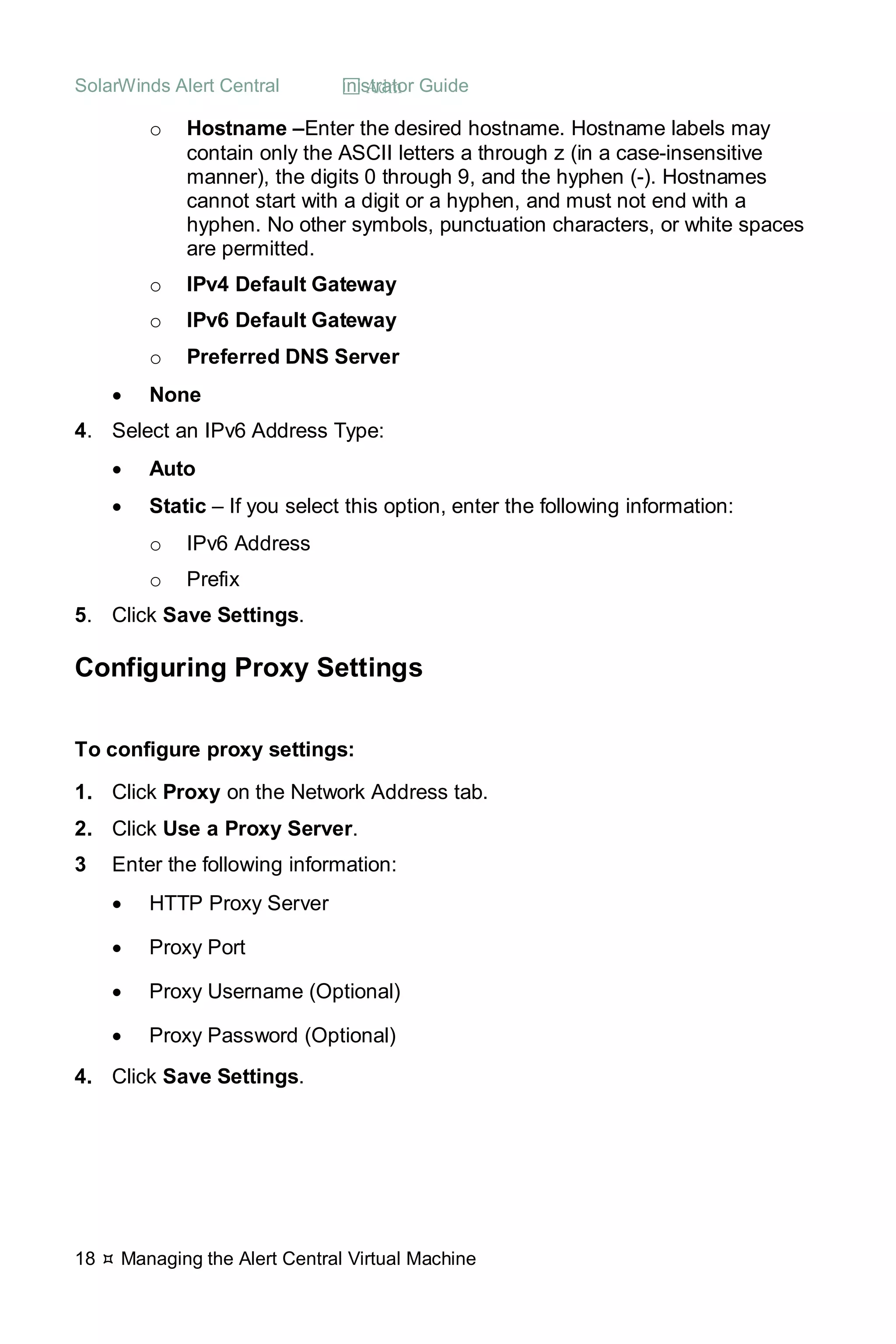 SolarWinds Alert Central  Administrator Guide
18  Managing the Alert Central Virtual Machine
o Hostname –Enter the desired hostname. Hostname labels may
contain only the ASCII letters a through z (in a case-insensitive
manner), the digits 0 through 9, and the hyphen (-). Hostnames
cannot start with a digit or a hyphen, and must not end with a
hyphen. No other symbols, punctuation characters, or white spaces
are permitted.
o IPv4 Default Gateway
o IPv6 Default Gateway
o Preferred DNS Server
• None
4. Select an IPv6 Address Type:
• Auto
• Static – If you select this option, enter the following information:
o IPv6 Address
o Prefix
5. Click Save Settings.
Configuring Proxy Settings
To configure proxy settings:
1. Click Proxy on the Network Address tab.
2. Click Use a Proxy Server.
3 Enter the following information:
• HTTP Proxy Server
• Proxy Port
• Proxy Username (Optional)
• Proxy Password (Optional)
4. Click Save Settings.
 