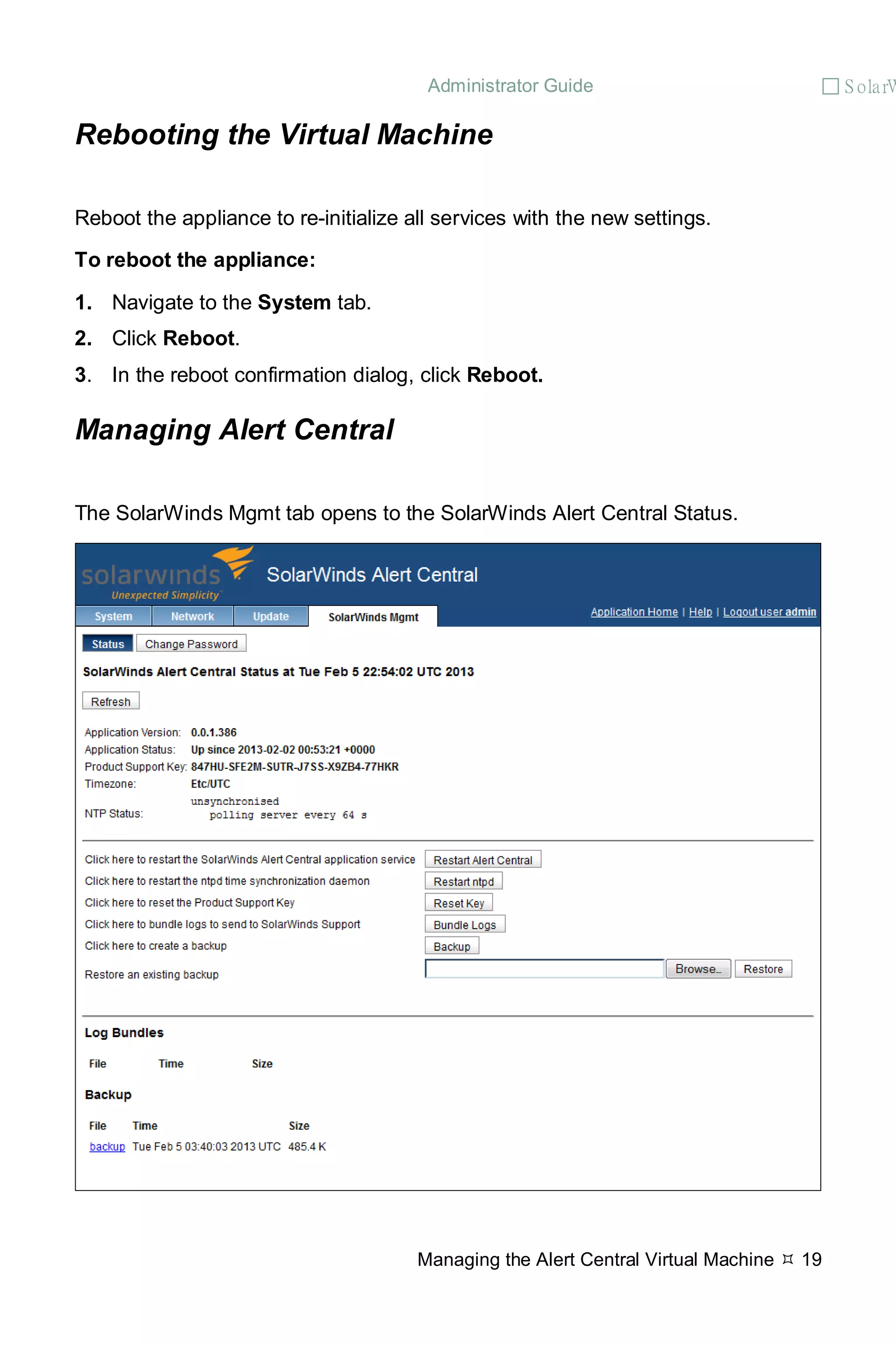 Administrator Guide  S olarW
Managing the Alert Central Virtual Machine  19
Rebooting the Virtual Machine
Reboot the appliance to re-initialize all services with the new settings.
To reboot the appliance:
1. Navigate to the System tab.
2. Click Reboot.
3. In the reboot confirmation dialog, click Reboot.
Managing Alert Central
The SolarWinds Mgmt tab opens to the SolarWinds Alert Central Status.
 
