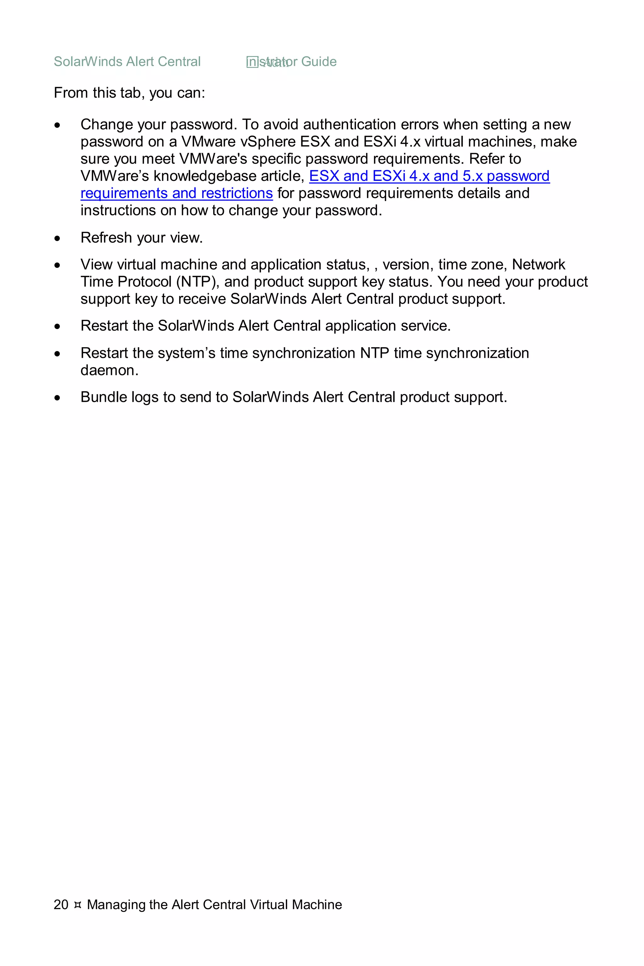SolarWinds Alert Central  Administrator Guide
20  Managing the Alert Central Virtual Machine
From this tab, you can:
• Change your password. To avoid authentication errors when setting a new
password on a VMware vSphere ESX and ESXi 4.x virtual machines, make
sure you meet VMWare's specific password requirements. Refer to
VMWare’s knowledgebase article, ESX and ESXi 4.x and 5.x password
requirements and restrictions for password requirements details and
instructions on how to change your password.
• Refresh your view.
• View virtual machine and application status, , version, time zone, Network
Time Protocol (NTP), and product support key status. You need your product
support key to receive SolarWinds Alert Central product support.
• Restart the SolarWinds Alert Central application service.
• Restart the system’s time synchronization NTP time synchronization
daemon.
• Bundle logs to send to SolarWinds Alert Central product support.
 