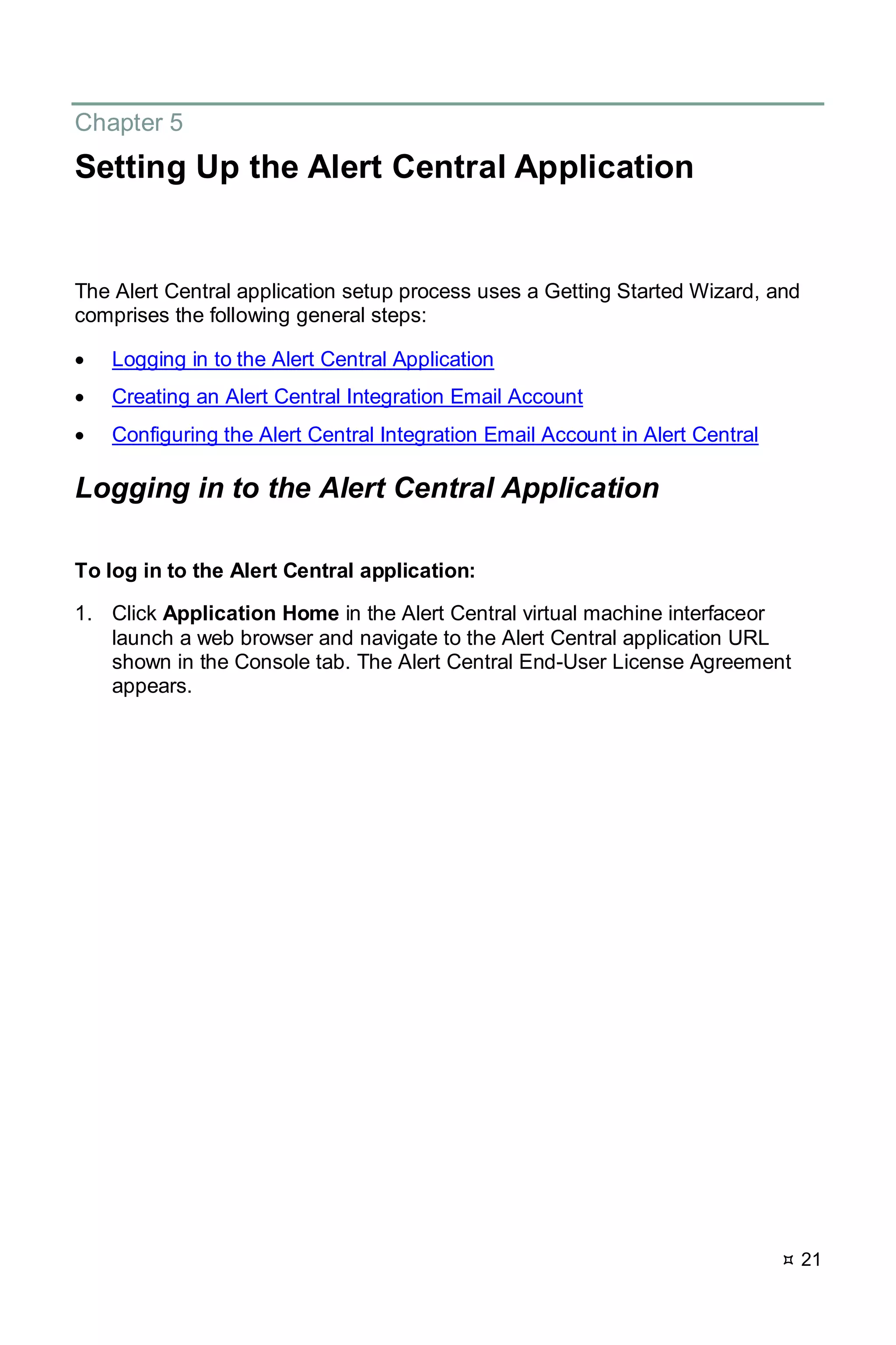  21
Chapter 5
Setting Up the Alert Central Application
The Alert Central application setup process uses a Getting Started Wizard, and
comprises the following general steps:
• Logging in to the Alert Central Application
• Creating an Alert Central Integration Email Account
• Configuring the Alert Central Integration Email Account in Alert Central
Logging in to the Alert Central Application
To log in to the Alert Central application:
1. Click Application Home in the Alert Central virtual machine interfaceor
launch a web browser and navigate to the Alert Central application URL
shown in the Console tab. The Alert Central End-User License Agreement
appears.
 