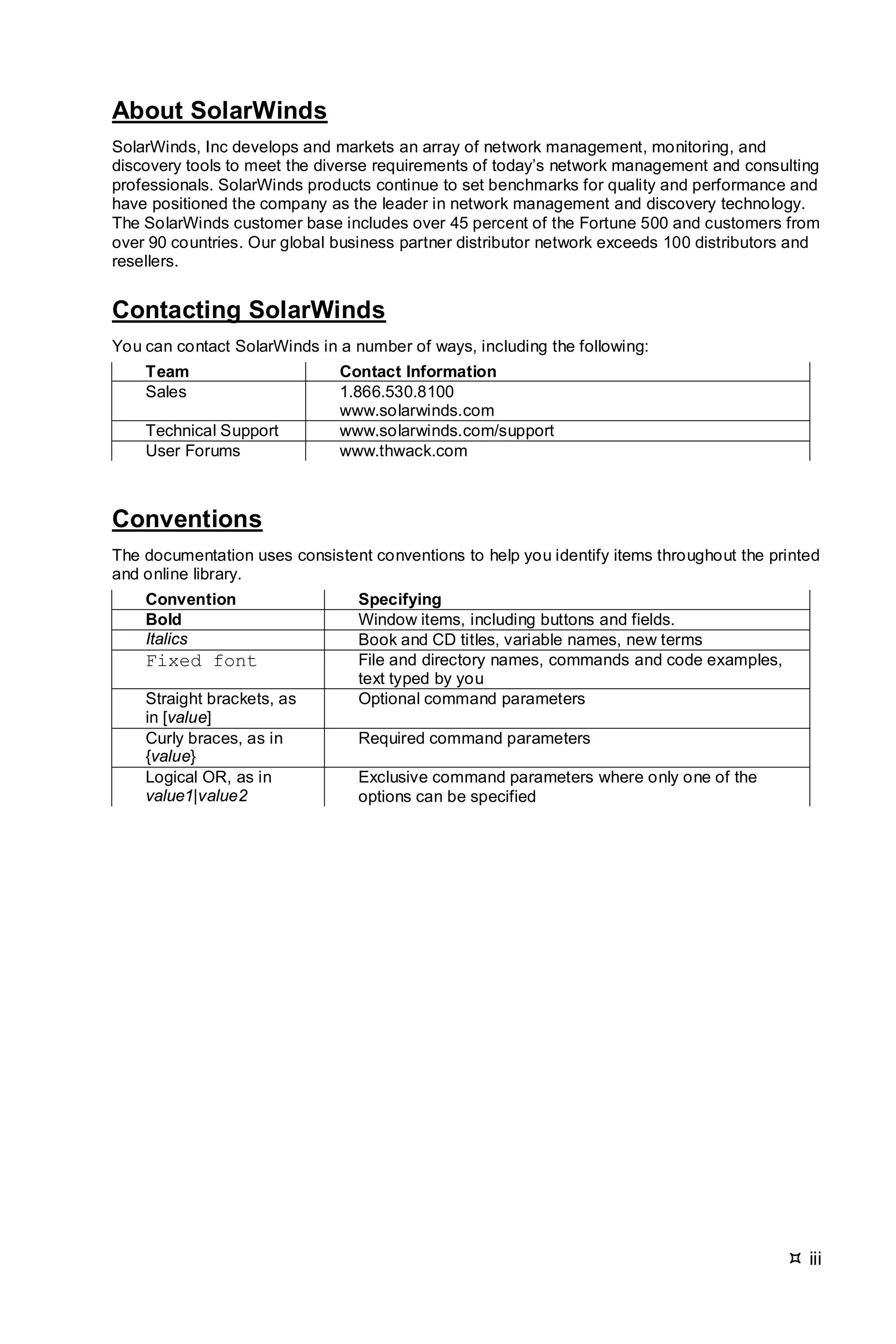  iii
About SolarWinds
SolarWinds, Inc develops and markets an array of network management, monitoring, and
discovery tools to meet the diverse requirements of today’s network management and consulting
professionals. SolarWinds products continue to set benchmarks for quality and performance and
have positioned the company as the leader in network management and discovery technology.
The SolarWinds customer base includes over 45 percent of the Fortune 500 and customers from
over 90 countries. Our global business partner distributor network exceeds 100 distributors and
resellers.
Contacting SolarWinds
You can contact SolarWinds in a number of ways, including the following:
Team Contact Information
Sales 1.866.530.8100
www.solarwinds.com
Technical Support www.solarwinds.com/support
User Forums www.thwack.com
Conventions
The documentation uses consistent conventions to help you identify items throughout the printed
and online library.
Convention Specifying
Bold Window items, including buttons and fields.
Italics Book and CD titles, variable names, new terms
Fixed font File and directory names, commands and code examples,
text typed by you
Straight brackets, as
in [value]
Optional command parameters
Curly braces, as in
{value}
Required command parameters
Logical OR, as in
value1|value2
Exclusive command parameters where only one of the
options can be specified
 