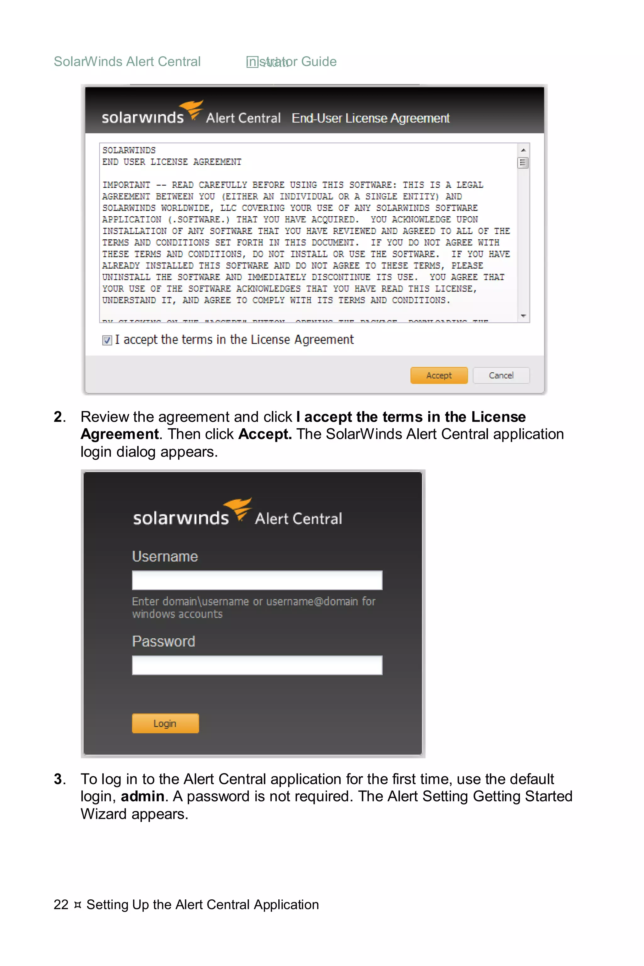 SolarWinds Alert Central  Administrator Guide
22  Setting Up the Alert Central Application
2. Review the agreement and click I accept the terms in the License
Agreement. Then click Accept. The SolarWinds Alert Central application
login dialog appears.
3. To log in to the Alert Central application for the first time, use the default
login, admin. A password is not required. The Alert Setting Getting Started
Wizard appears.
 