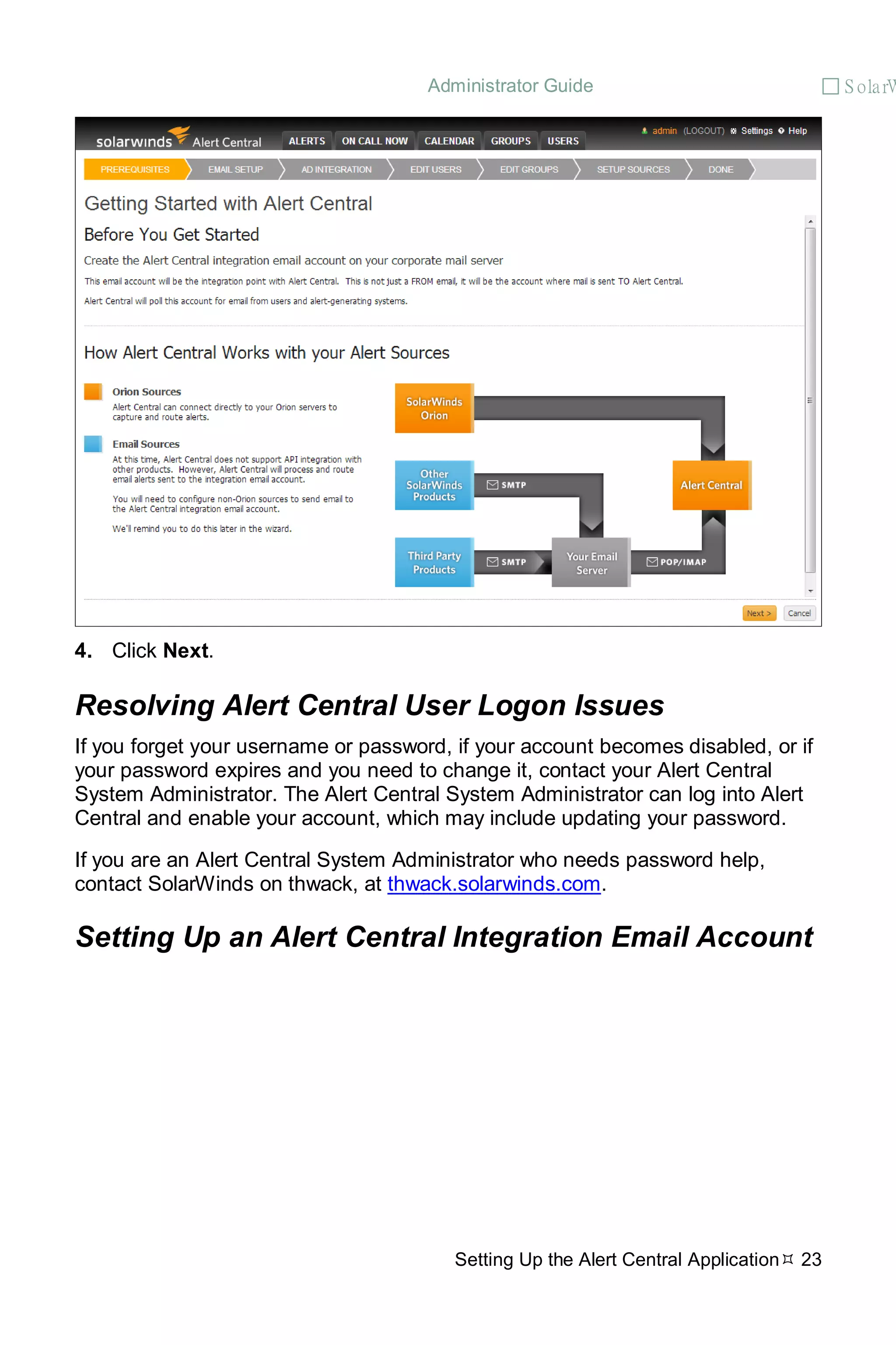 Administrator Guide  S olarW
Setting Up the Alert Central Application 23
4. Click Next.
Resolving Alert Central User Logon Issues
If you forget your username or password, if your account becomes disabled, or if
your password expires and you need to change it, contact your Alert Central
System Administrator. The Alert Central System Administrator can log into Alert
Central and enable your account, which may include updating your password.
If you are an Alert Central System Administrator who needs password help,
contact SolarWinds on thwack, at thwack.solarwinds.com.
Setting Up an Alert Central Integration Email Account
 