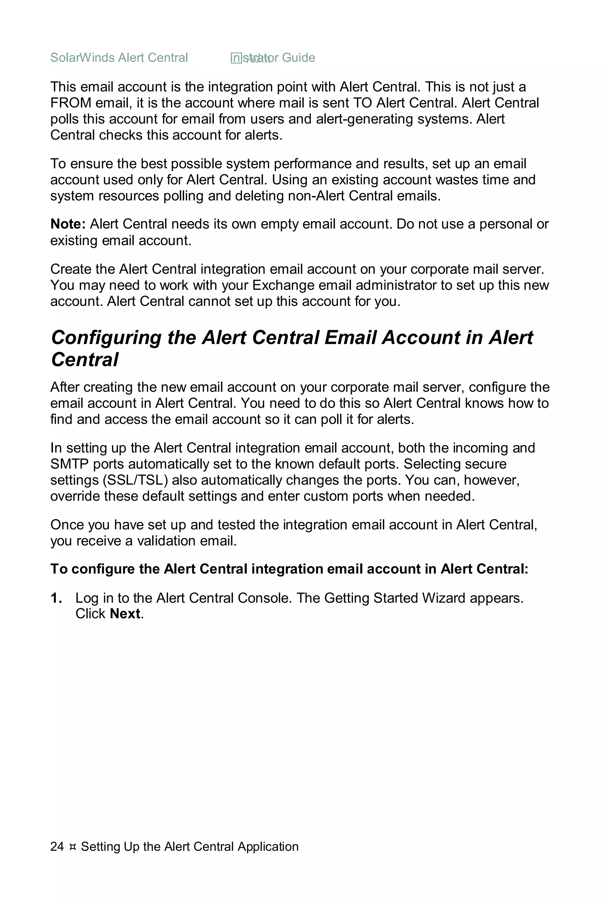 SolarWinds Alert Central  Administrator Guide
24  Setting Up the Alert Central Application
This email account is the integration point with Alert Central. This is not just a
FROM email, it is the account where mail is sent TO Alert Central. Alert Central
polls this account for email from users and alert-generating systems. Alert
Central checks this account for alerts.
To ensure the best possible system performance and results, set up an email
account used only for Alert Central. Using an existing account wastes time and
system resources polling and deleting non-Alert Central emails.
Note: Alert Central needs its own empty email account. Do not use a personal or
existing email account.
Create the Alert Central integration email account on your corporate mail server.
You may need to work with your Exchange email administrator to set up this new
account. Alert Central cannot set up this account for you.
Configuring the Alert Central Email Account in Alert
Central
After creating the new email account on your corporate mail server, configure the
email account in Alert Central. You need to do this so Alert Central knows how to
find and access the email account so it can poll it for alerts.
In setting up the Alert Central integration email account, both the incoming and
SMTP ports automatically set to the known default ports. Selecting secure
settings (SSL/TSL) also automatically changes the ports. You can, however,
override these default settings and enter custom ports when needed.
Once you have set up and tested the integration email account in Alert Central,
you receive a validation email.
To configure the Alert Central integration email account in Alert Central:
1. Log in to the Alert Central Console. The Getting Started Wizard appears.
Click Next.
 