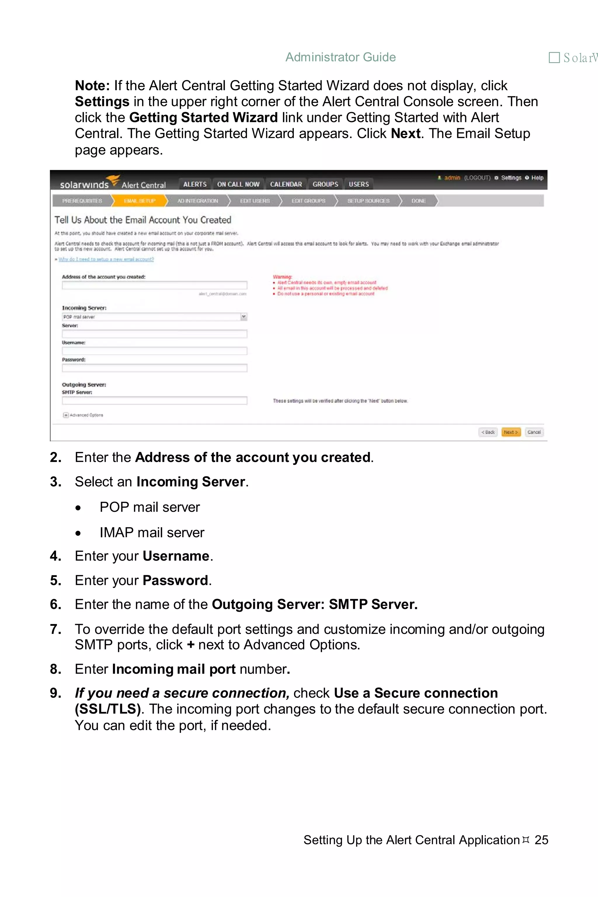 Administrator Guide  S olarW
Setting Up the Alert Central Application 25
Note: If the Alert Central Getting Started Wizard does not display, click
Settings in the upper right corner of the Alert Central Console screen. Then
click the Getting Started Wizard link under Getting Started with Alert
Central. The Getting Started Wizard appears. Click Next. The Email Setup
page appears.
2. Enter the Address of the account you created.
3. Select an Incoming Server.
• POP mail server
• IMAP mail server
4. Enter your Username.
5. Enter your Password.
6. Enter the name of the Outgoing Server: SMTP Server.
7. To override the default port settings and customize incoming and/or outgoing
SMTP ports, click + next to Advanced Options.
8. Enter Incoming mail port number.
9. If you need a secure connection, check Use a Secure connection
(SSL/TLS). The incoming port changes to the default secure connection port.
You can edit the port, if needed.
 