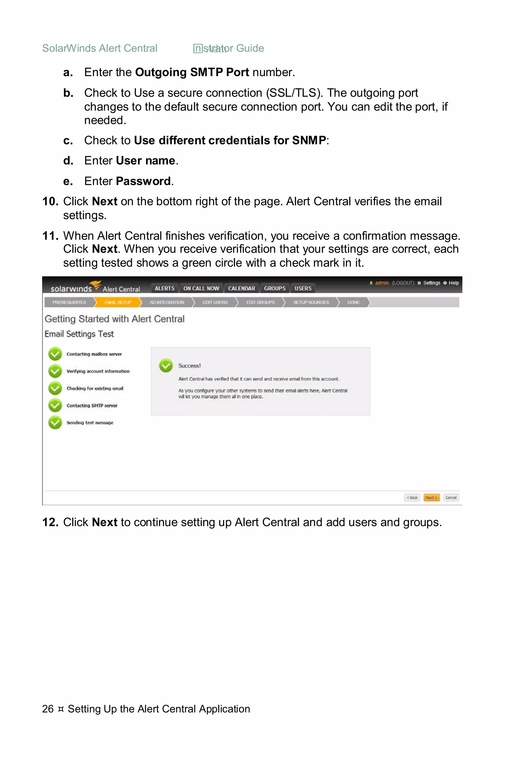 SolarWinds Alert Central  Administrator Guide
26  Setting Up the Alert Central Application
a. Enter the Outgoing SMTP Port number.
b. Check to Use a secure connection (SSL/TLS). The outgoing port
changes to the default secure connection port. You can edit the port, if
needed.
c. Check to Use different credentials for SNMP:
d. Enter User name.
e. Enter Password.
10. Click Next on the bottom right of the page. Alert Central verifies the email
settings.
11. When Alert Central finishes verification, you receive a confirmation message.
Click Next. When you receive verification that your settings are correct, each
setting tested shows a green circle with a check mark in it.
12. Click Next to continue setting up Alert Central and add users and groups.
 