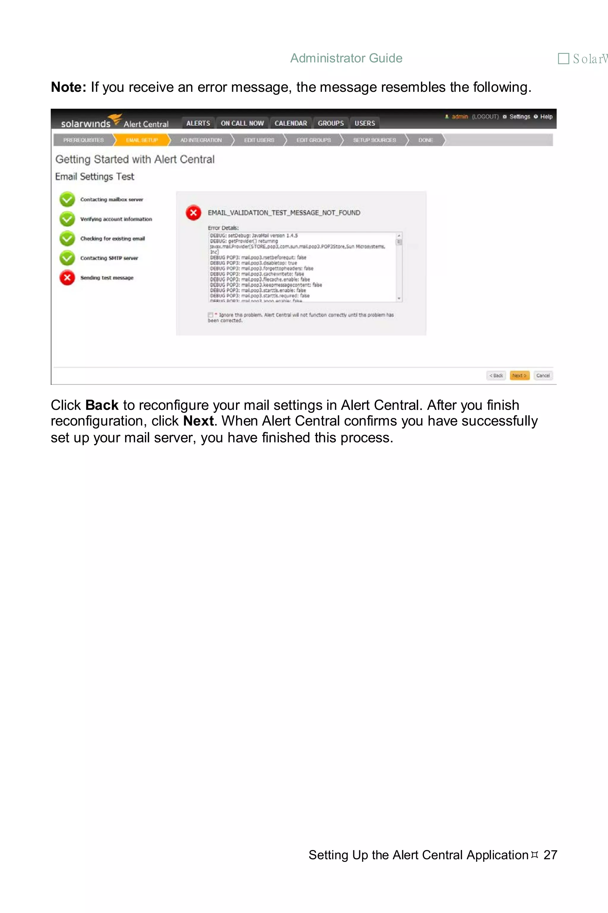 Administrator Guide  S olarW
Setting Up the Alert Central Application 27
Note: If you receive an error message, the message resembles the following.
Click Back to reconfigure your mail settings in Alert Central. After you finish
reconfiguration, click Next. When Alert Central confirms you have successfully
set up your mail server, you have finished this process.
 