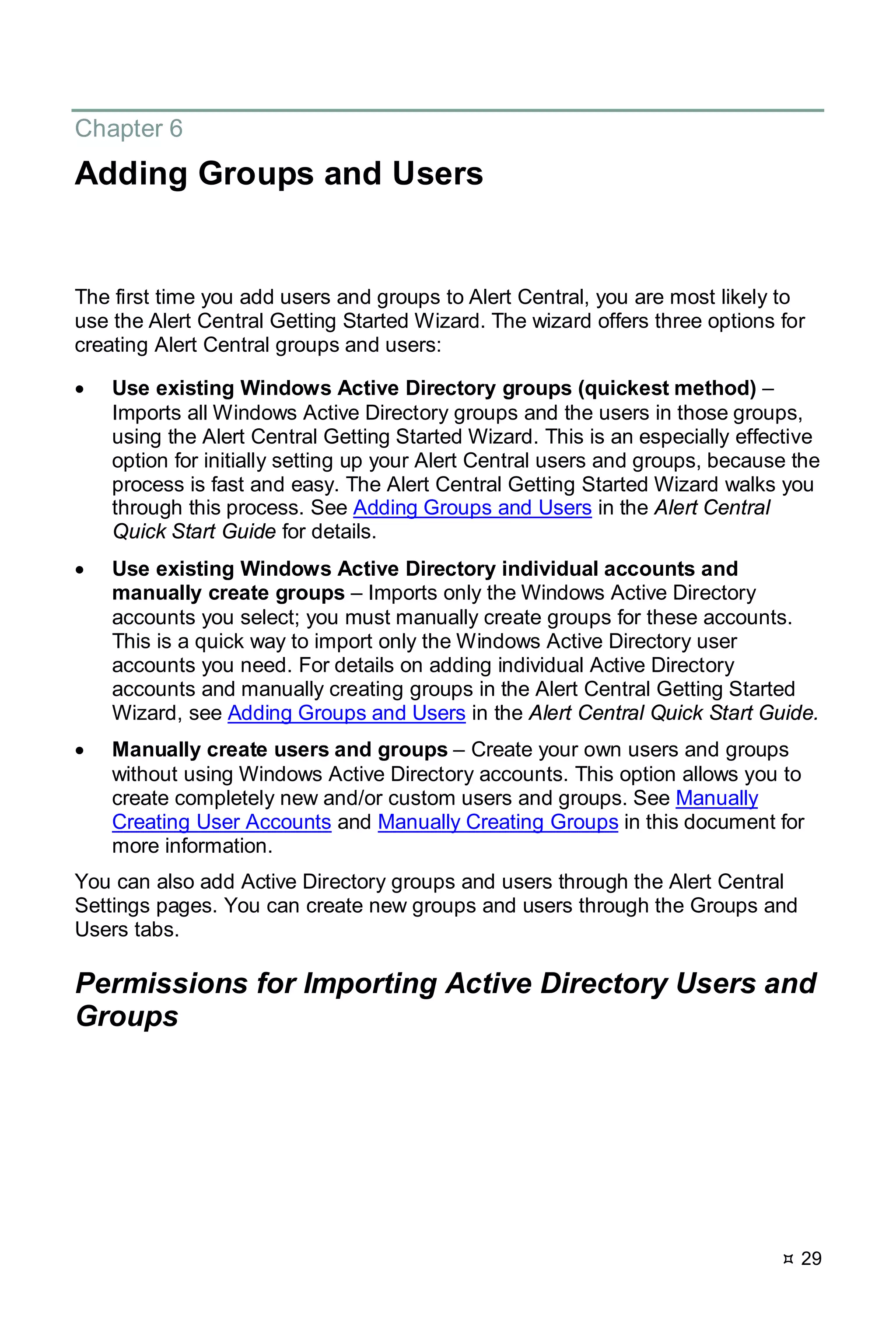 29
Chapter 6
Adding Groups and Users
The first time you add users and groups to Alert Central, you are most likely to
use the Alert Central Getting Started Wizard. The wizard offers three options for
creating Alert Central groups and users:
• Use existing Windows Active Directory groups (quickest method) –
Imports all Windows Active Directory groups and the users in those groups,
using the Alert Central Getting Started Wizard. This is an especially effective
option for initially setting up your Alert Central users and groups, because the
process is fast and easy. The Alert Central Getting Started Wizard walks you
through this process. See Adding Groups and Users in the Alert Central
Quick Start Guide for details.
• Use existing Windows Active Directory individual accounts and
manually create groups – Imports only the Windows Active Directory
accounts you select; you must manually create groups for these accounts.
This is a quick way to import only the Windows Active Directory user
accounts you need. For details on adding individual Active Directory
accounts and manually creating groups in the Alert Central Getting Started
Wizard, see Adding Groups and Users in the Alert Central Quick Start Guide.
• Manually create users and groups – Create your own users and groups
without using Windows Active Directory accounts. This option allows you to
create completely new and/or custom users and groups. See Manually
Creating User Accounts and Manually Creating Groups in this document for
more information.
You can also add Active Directory groups and users through the Alert Central
Settings pages. You can create new groups and users through the Groups and
Users tabs.
Permissions for Importing Active Directory Users and
Groups
 