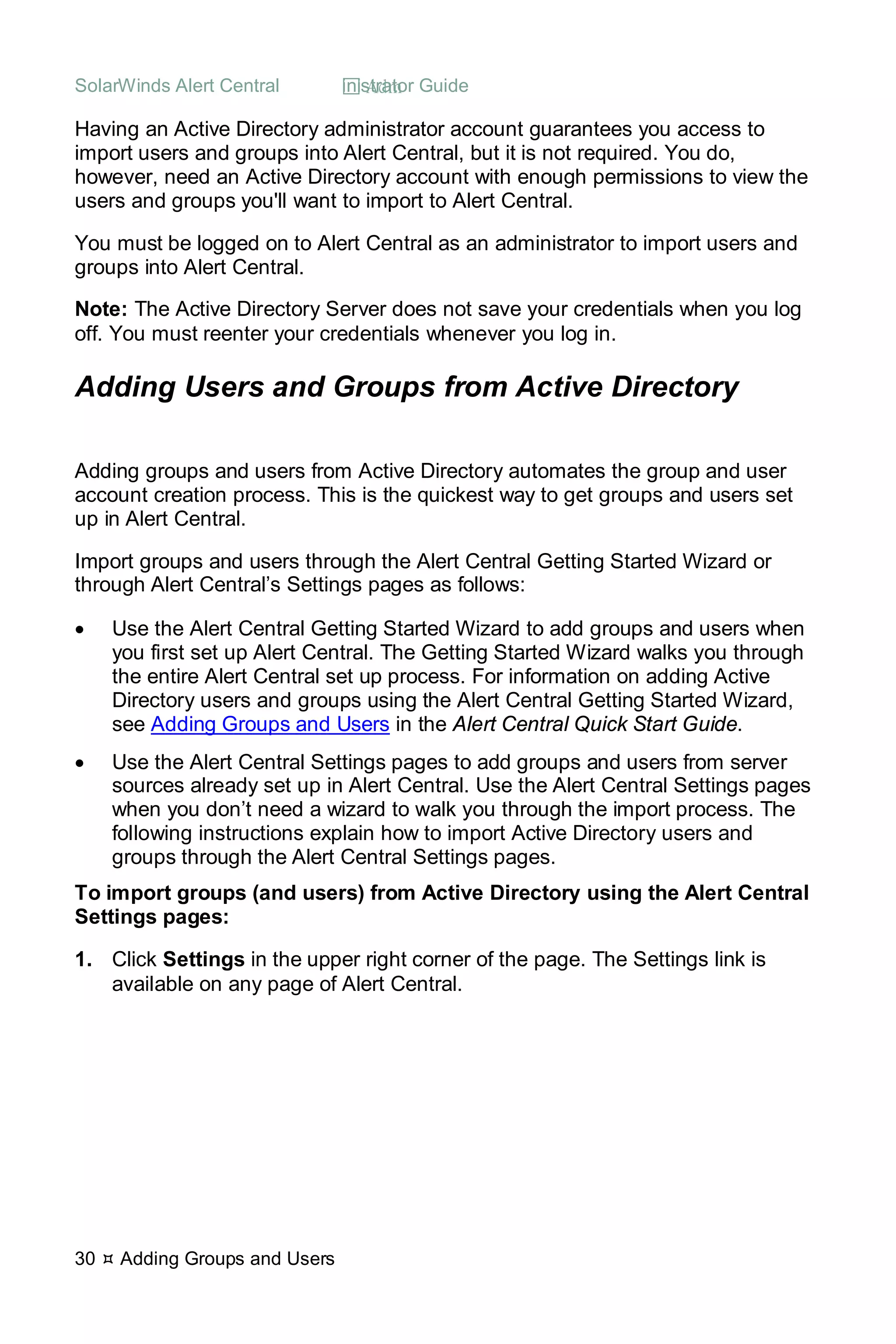 SolarWinds Alert Central  Administrator Guide
30  Adding Groups and Users
Having an Active Directory administrator account guarantees you access to
import users and groups into Alert Central, but it is not required. You do,
however, need an Active Directory account with enough permissions to view the
users and groups you'll want to import to Alert Central.
You must be logged on to Alert Central as an administrator to import users and
groups into Alert Central.
Note: The Active Directory Server does not save your credentials when you log
off. You must reenter your credentials whenever you log in.
Adding Users and Groups from Active Directory
Adding groups and users from Active Directory automates the group and user
account creation process. This is the quickest way to get groups and users set
up in Alert Central.
Import groups and users through the Alert Central Getting Started Wizard or
through Alert Central’s Settings pages as follows:
• Use the Alert Central Getting Started Wizard to add groups and users when
you first set up Alert Central. The Getting Started Wizard walks you through
the entire Alert Central set up process. For information on adding Active
Directory users and groups using the Alert Central Getting Started Wizard,
see Adding Groups and Users in the Alert Central Quick Start Guide.
• Use the Alert Central Settings pages to add groups and users from server
sources already set up in Alert Central. Use the Alert Central Settings pages
when you don’t need a wizard to walk you through the import process. The
following instructions explain how to import Active Directory users and
groups through the Alert Central Settings pages.
To import groups (and users) from Active Directory using the Alert Central
Settings pages:
1. Click Settings in the upper right corner of the page. The Settings link is
available on any page of Alert Central.
 