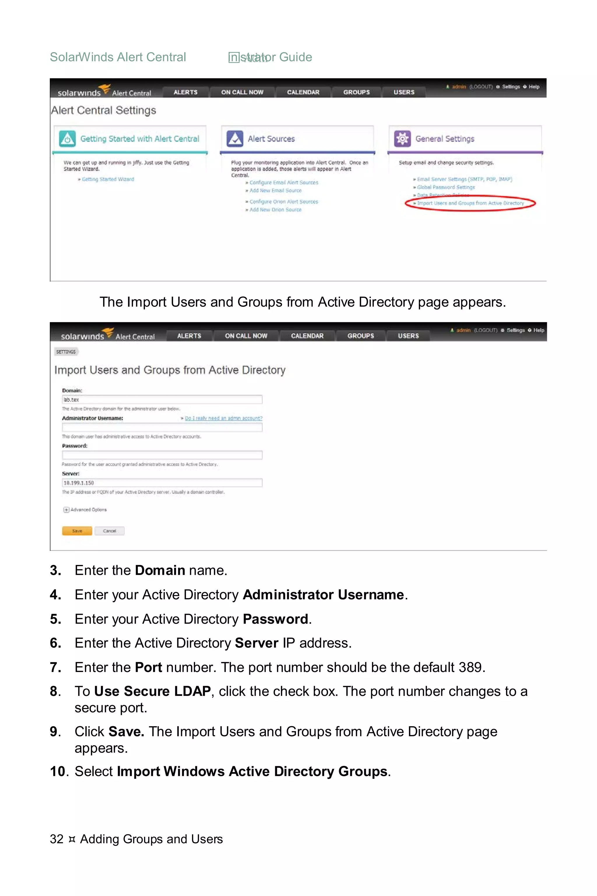 SolarWinds Alert Central  Administrator Guide
32  Adding Groups and Users
The Import Users and Groups from Active Directory page appears.
3. Enter the Domain name.
4. Enter your Active Directory Administrator Username.
5. Enter your Active Directory Password.
6. Enter the Active Directory Server IP address.
7. Enter the Port number. The port number should be the default 389.
8. To Use Secure LDAP, click the check box. The port number changes to a
secure port.
9. Click Save. The Import Users and Groups from Active Directory page
appears.
10. Select Import Windows Active Directory Groups.
 