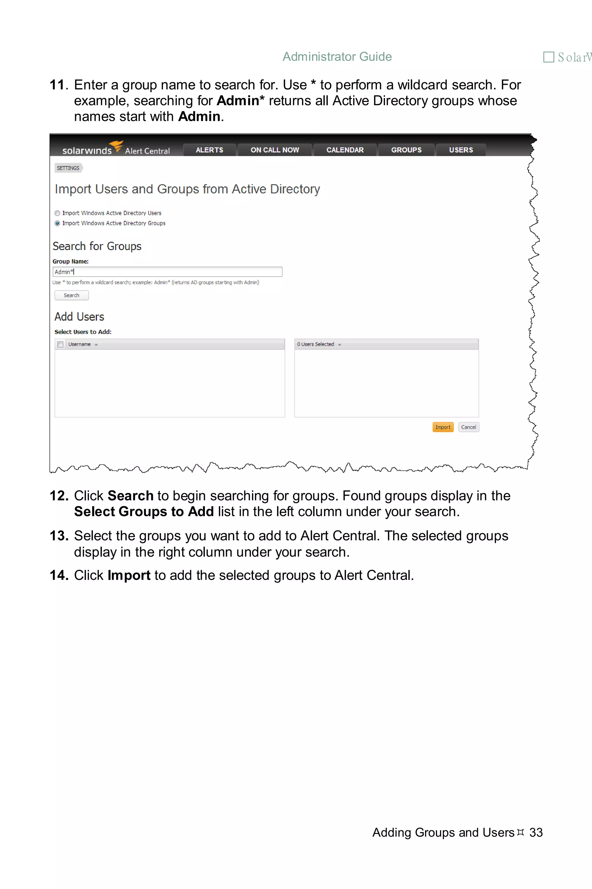 Administrator Guide  S olarW
Adding Groups and Users 33
11. Enter a group name to search for. Use * to perform a wildcard search. For
example, searching for Admin* returns all Active Directory groups whose
names start with Admin.
12. Click Search to begin searching for groups. Found groups display in the
Select Groups to Add list in the left column under your search.
13. Select the groups you want to add to Alert Central. The selected groups
display in the right column under your search.
14. Click Import to add the selected groups to Alert Central.
 