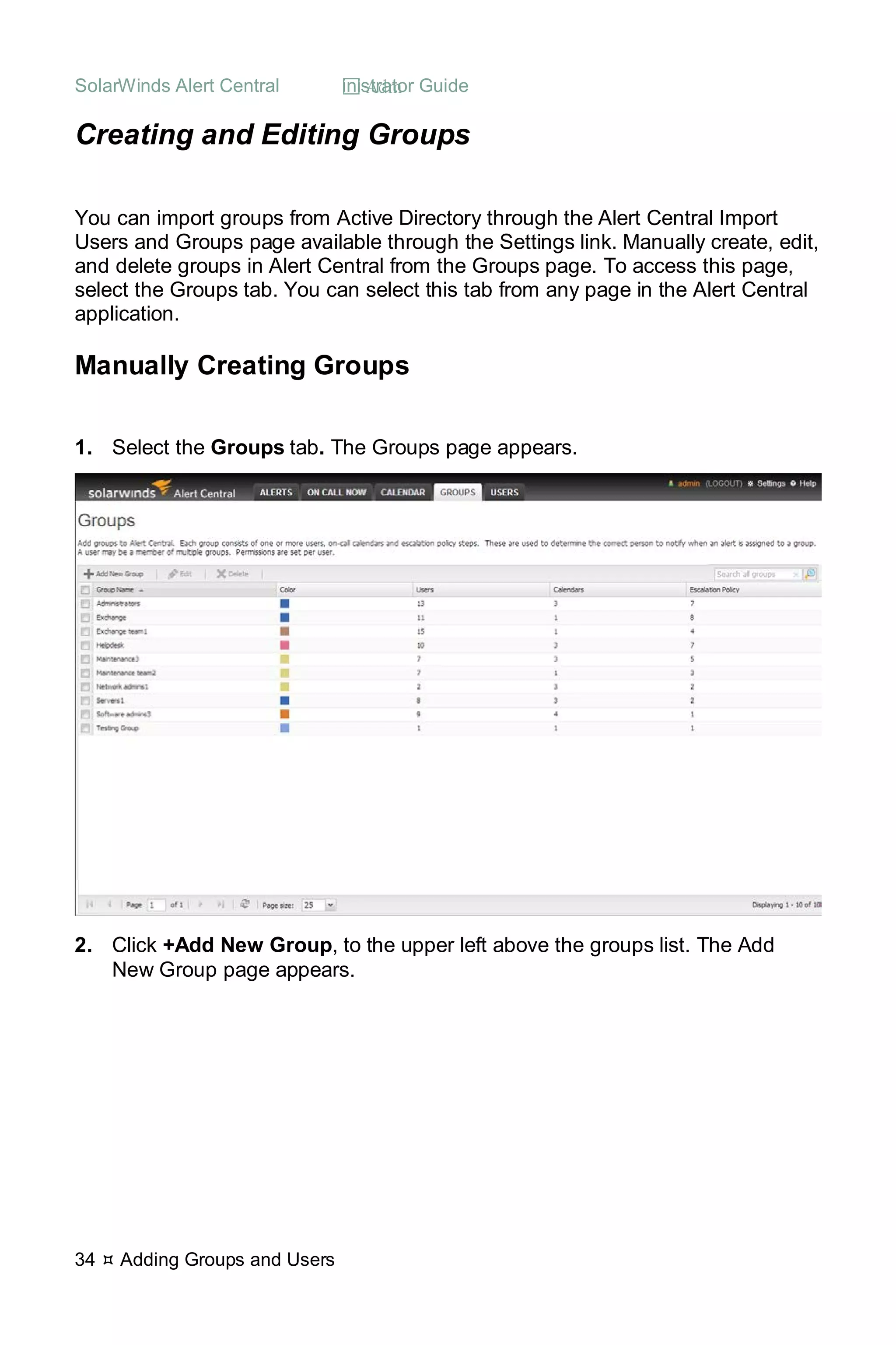 SolarWinds Alert Central  Administrator Guide
34  Adding Groups and Users
Creating and Editing Groups
You can import groups from Active Directory through the Alert Central Import
Users and Groups page available through the Settings link. Manually create, edit,
and delete groups in Alert Central from the Groups page. To access this page,
select the Groups tab. You can select this tab from any page in the Alert Central
application.
Manually Creating Groups
1. Select the Groups tab. The Groups page appears.
2. Click +Add New Group, to the upper left above the groups list. The Add
New Group page appears.
 
