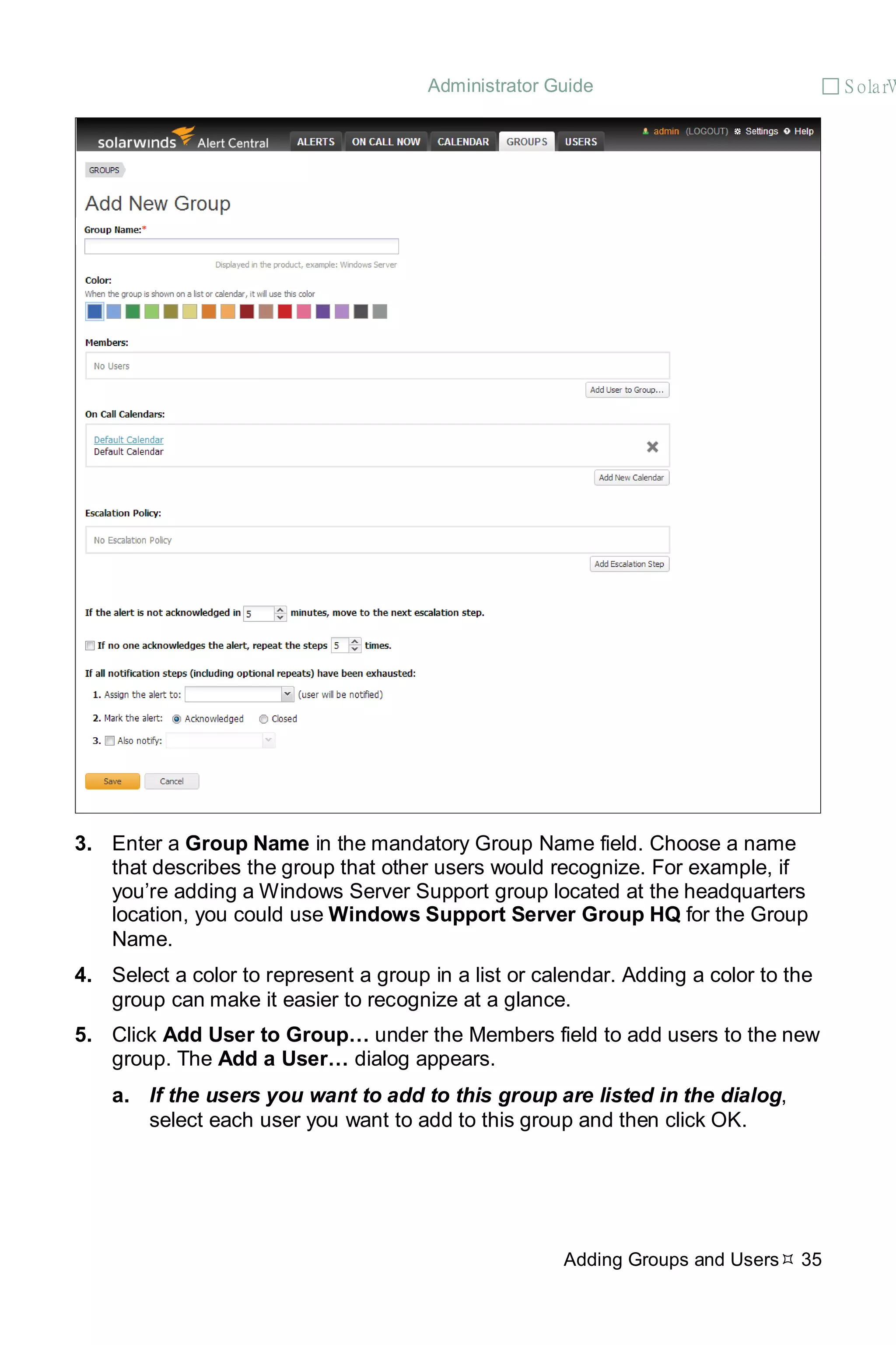 Administrator Guide  S olarW
Adding Groups and Users 35
3. Enter a Group Name in the mandatory Group Name field. Choose a name
that describes the group that other users would recognize. For example, if
you’re adding a Windows Server Support group located at the headquarters
location, you could use Windows Support Server Group HQ for the Group
Name.
4. Select a color to represent a group in a list or calendar. Adding a color to the
group can make it easier to recognize at a glance.
5. Click Add User to Group… under the Members field to add users to the new
group. The Add a User… dialog appears.
a. If the users you want to add to this group are listed in the dialog,
select each user you want to add to this group and then click OK.
 