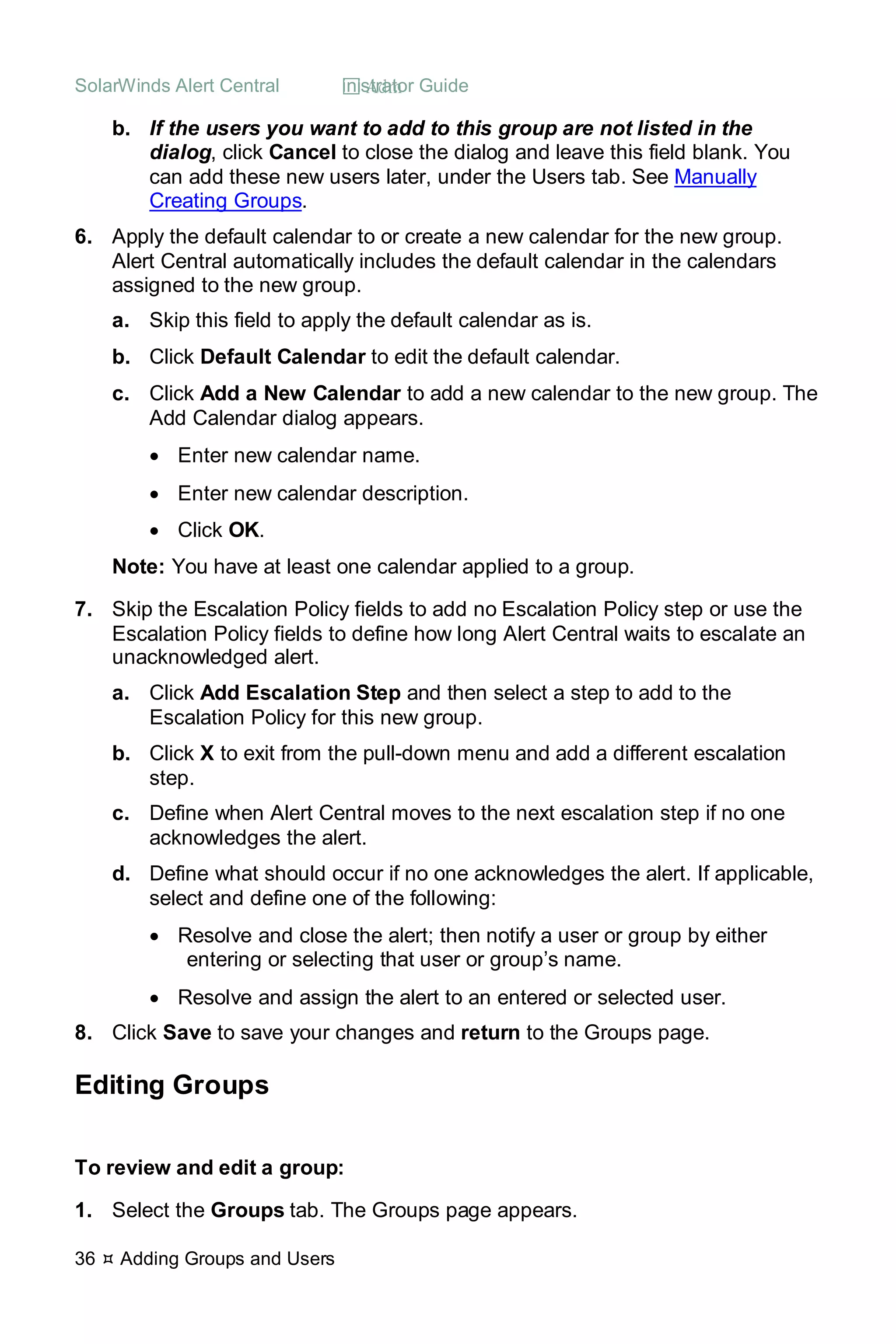 SolarWinds Alert Central  Administrator Guide
36  Adding Groups and Users
b. If the users you want to add to this group are not listed in the
dialog, click Cancel to close the dialog and leave this field blank. You
can add these new users later, under the Users tab. See Manually
Creating Groups.
6. Apply the default calendar to or create a new calendar for the new group.
Alert Central automatically includes the default calendar in the calendars
assigned to the new group.
a. Skip this field to apply the default calendar as is.
b. Click Default Calendar to edit the default calendar.
c. Click Add a New Calendar to add a new calendar to the new group. The
Add Calendar dialog appears.
• Enter new calendar name.
• Enter new calendar description.
• Click OK.
Note: You have at least one calendar applied to a group.
7. Skip the Escalation Policy fields to add no Escalation Policy step or use the
Escalation Policy fields to define how long Alert Central waits to escalate an
unacknowledged alert.
a. Click Add Escalation Step and then select a step to add to the
Escalation Policy for this new group.
b. Click X to exit from the pull-down menu and add a different escalation
step.
c. Define when Alert Central moves to the next escalation step if no one
acknowledges the alert.
d. Define what should occur if no one acknowledges the alert. If applicable,
select and define one of the following:
• Resolve and close the alert; then notify a user or group by either
entering or selecting that user or group’s name.
• Resolve and assign the alert to an entered or selected user.
8. Click Save to save your changes and return to the Groups page.
Editing Groups
To review and edit a group:
1. Select the Groups tab. The Groups page appears.
 
