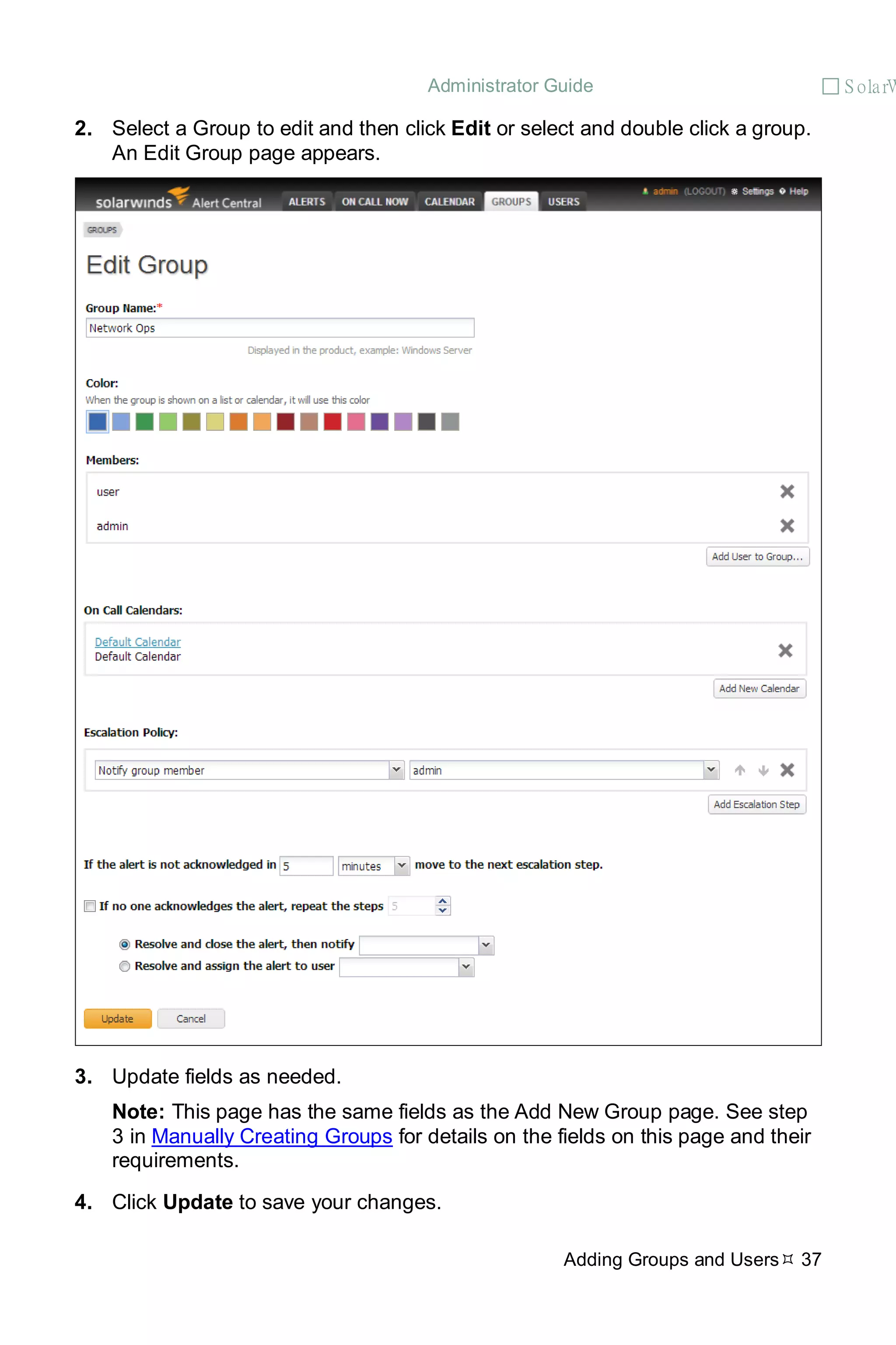 Administrator Guide  S olarW
Adding Groups and Users 37
2. Select a Group to edit and then click Edit or select and double click a group.
An Edit Group page appears.
3. Update fields as needed.
Note: This page has the same fields as the Add New Group page. See step
3 in Manually Creating Groups for details on the fields on this page and their
requirements.
4. Click Update to save your changes.
 
