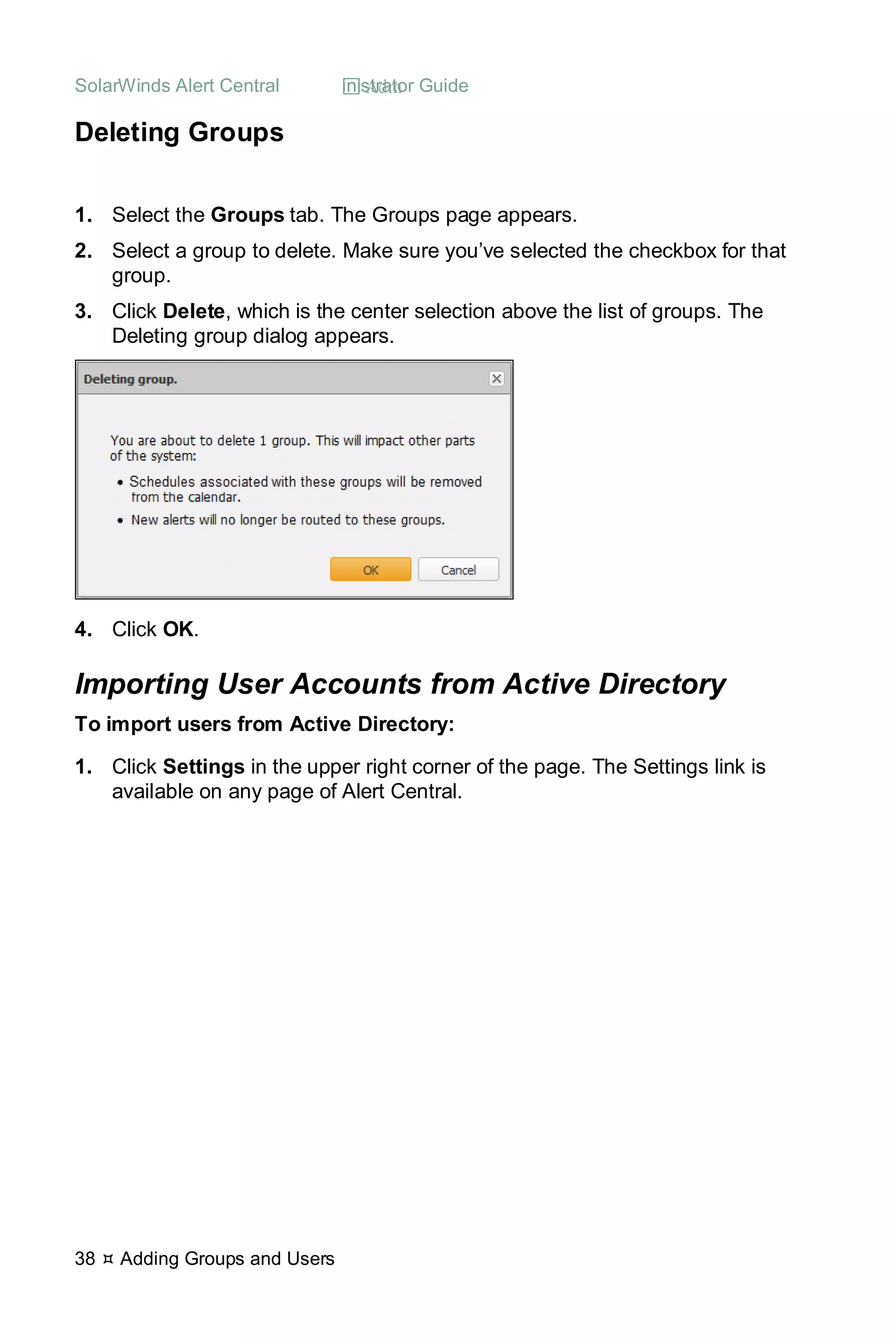 SolarWinds Alert Central  Administrator Guide
38  Adding Groups and Users
Deleting Groups
1. Select the Groups tab. The Groups page appears.
2. Select a group to delete. Make sure you’ve selected the checkbox for that
group.
3. Click Delete, which is the center selection above the list of groups. The
Deleting group dialog appears.
4. Click OK.
Importing User Accounts from Active Directory
To import users from Active Directory:
1. Click Settings in the upper right corner of the page. The Settings link is
available on any page of Alert Central.
 