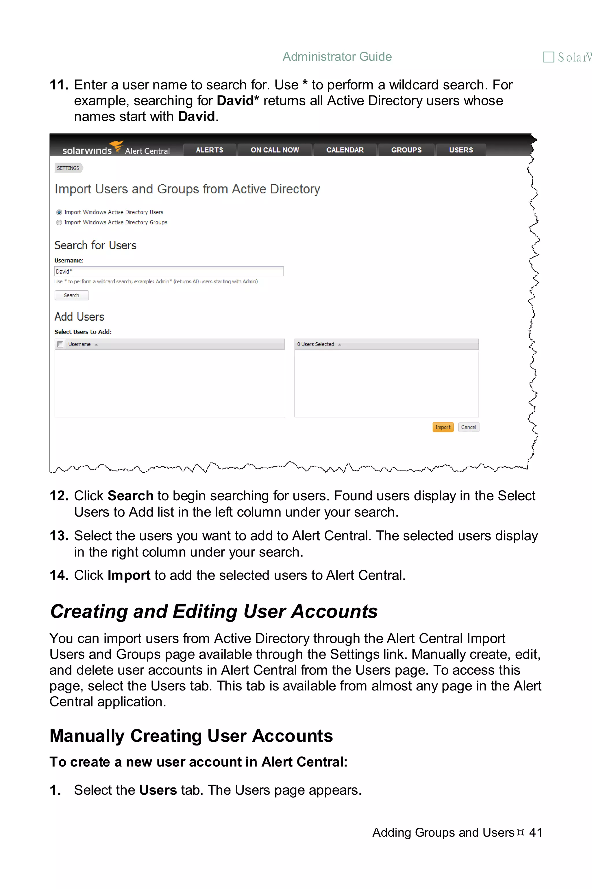 Administrator Guide  S olarW
Adding Groups and Users 41
11. Enter a user name to search for. Use * to perform a wildcard search. For
example, searching for David* returns all Active Directory users whose
names start with David.
12. Click Search to begin searching for users. Found users display in the Select
Users to Add list in the left column under your search.
13. Select the users you want to add to Alert Central. The selected users display
in the right column under your search.
14. Click Import to add the selected users to Alert Central.
Creating and Editing User Accounts
You can import users from Active Directory through the Alert Central Import
Users and Groups page available through the Settings link. Manually create, edit,
and delete user accounts in Alert Central from the Users page. To access this
page, select the Users tab. This tab is available from almost any page in the Alert
Central application.
Manually Creating User Accounts
To create a new user account in Alert Central:
1. Select the Users tab. The Users page appears.
 