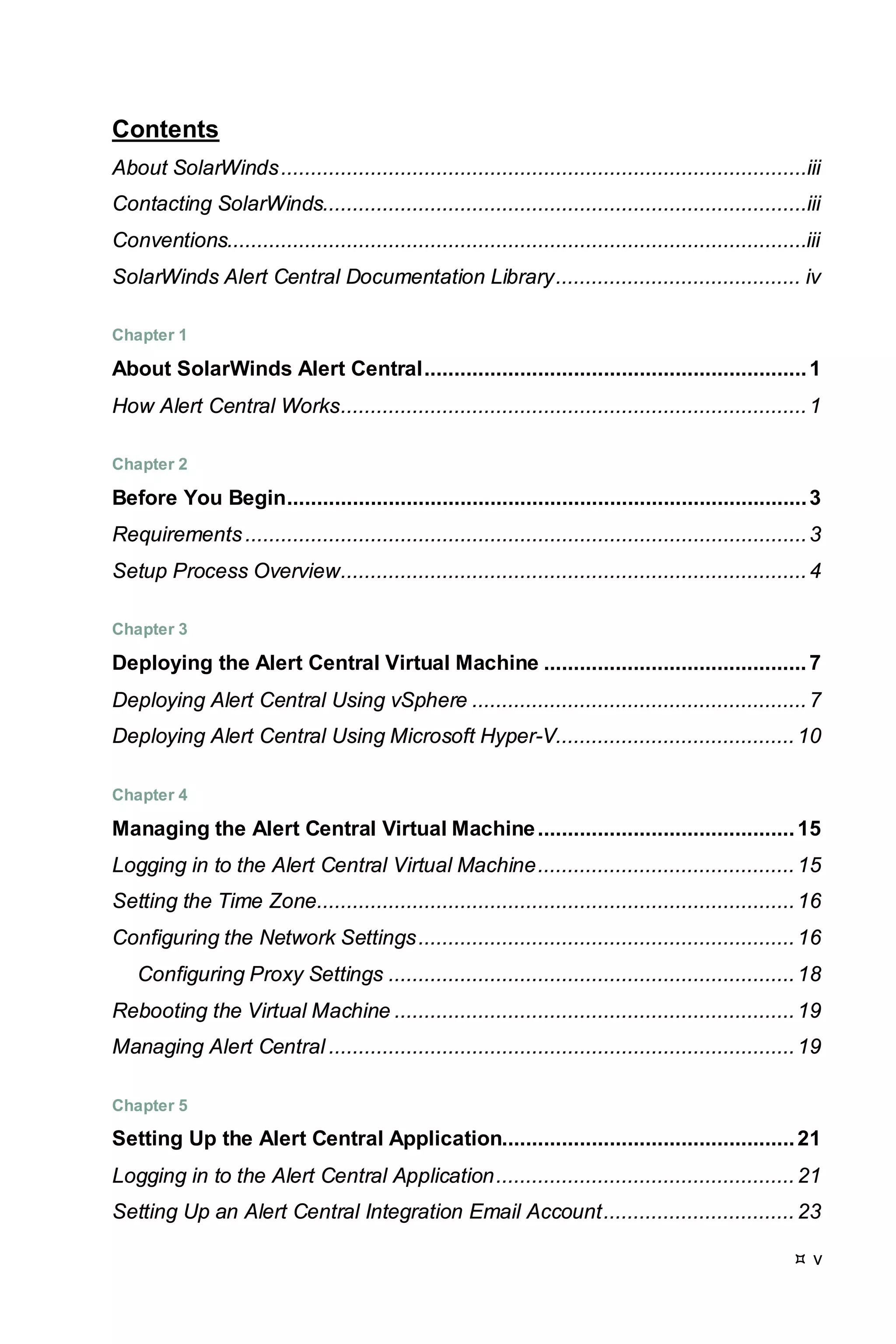  v
Contents
About SolarWinds........................................................................................iii
Contacting SolarWinds.................................................................................iii
Conventions.................................................................................................iii
SolarWinds Alert Central Documentation Library......................................... iv
Chapter 1
About SolarWinds Alert Central................................................................1
How Alert Central Works..............................................................................1
Chapter 2
Before You Begin.......................................................................................3
Requirements..............................................................................................3
Setup Process Overview..............................................................................4
Chapter 3
Deploying the Alert Central Virtual Machine ............................................7
Deploying Alert Central Using vSphere ........................................................7
Deploying Alert Central Using Microsoft Hyper-V........................................10
Chapter 4
Managing the Alert Central Virtual Machine...........................................15
Logging in to the Alert Central Virtual Machine...........................................15
Setting the Time Zone................................................................................16
Configuring the Network Settings...............................................................16
Configuring Proxy Settings ....................................................................18
Rebooting the Virtual Machine ...................................................................19
Managing Alert Central ..............................................................................19
Chapter 5
Setting Up the Alert Central Application.................................................21
Logging in to the Alert Central Application..................................................21
Setting Up an Alert Central Integration Email Account................................23
 