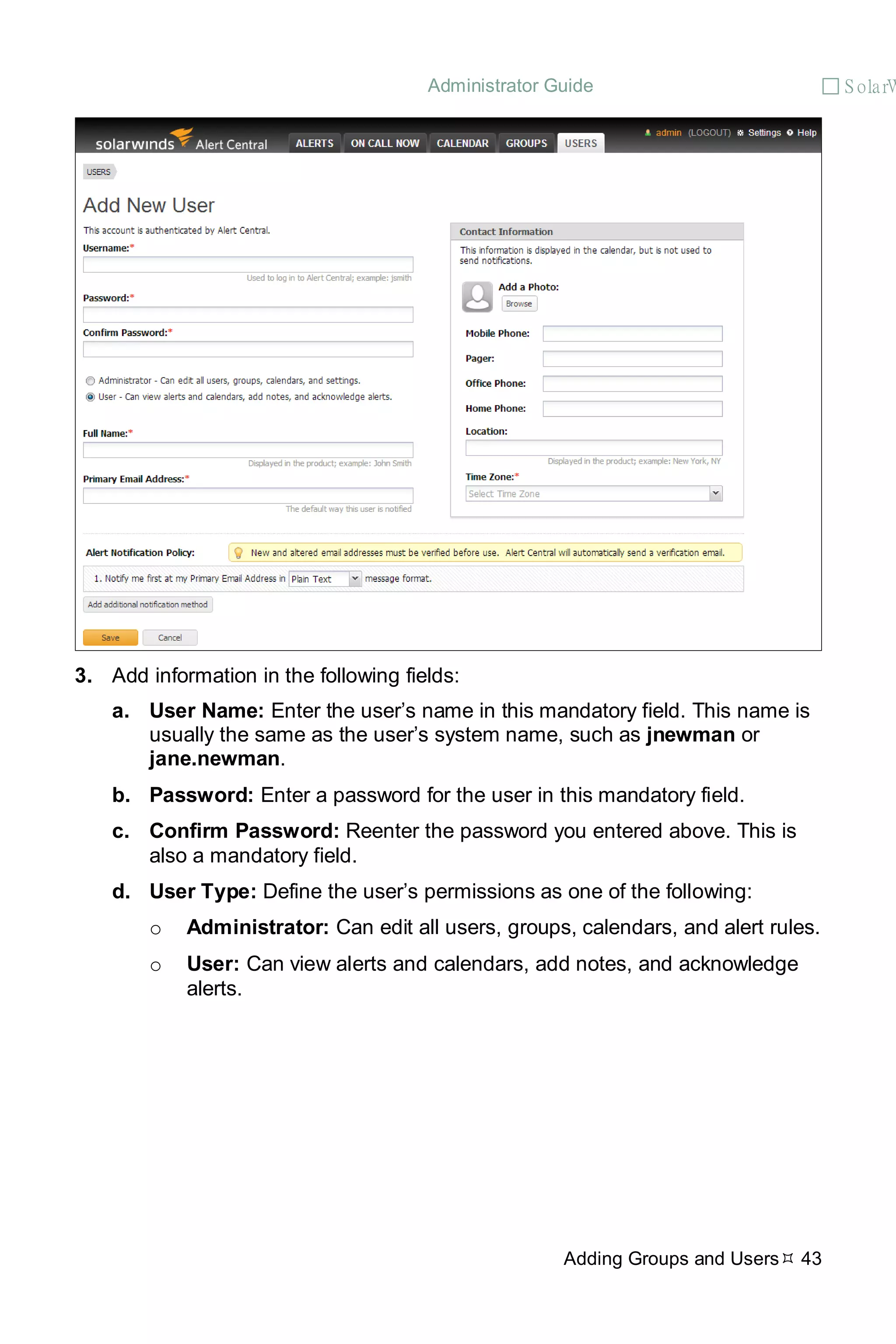 Administrator Guide  S olarW
Adding Groups and Users 43
3. Add information in the following fields:
a. User Name: Enter the user’s name in this mandatory field. This name is
usually the same as the user’s system name, such as jnewman or
jane.newman.
b. Password: Enter a password for the user in this mandatory field.
c. Confirm Password: Reenter the password you entered above. This is
also a mandatory field.
d. User Type: Define the user’s permissions as one of the following:
o Administrator: Can edit all users, groups, calendars, and alert rules.
o User: Can view alerts and calendars, add notes, and acknowledge
alerts.
 