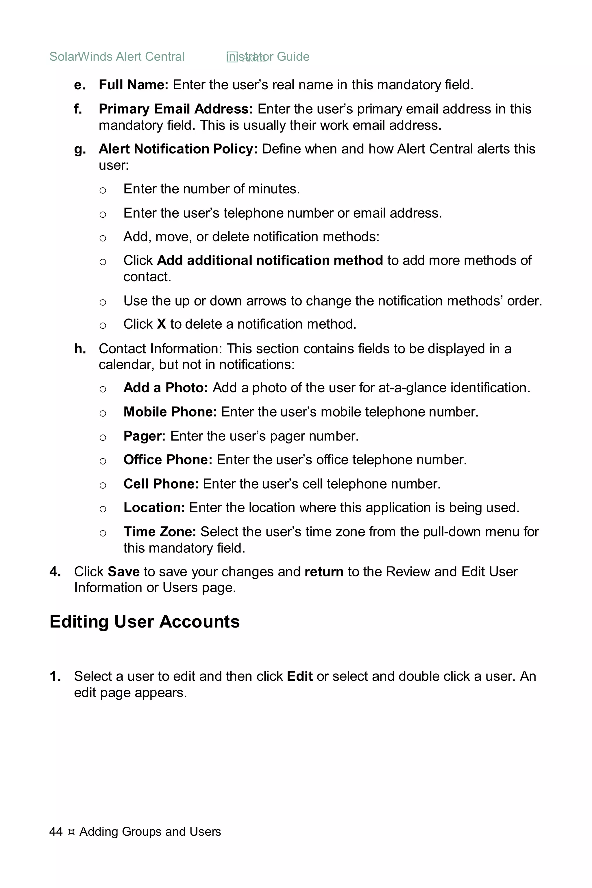 SolarWinds Alert Central  Administrator Guide
44  Adding Groups and Users
e. Full Name: Enter the user’s real name in this mandatory field.
f. Primary Email Address: Enter the user’s primary email address in this
mandatory field. This is usually their work email address.
g. Alert Notification Policy: Define when and how Alert Central alerts this
user:
o Enter the number of minutes.
o Enter the user’s telephone number or email address.
o Add, move, or delete notification methods:
o Click Add additional notification method to add more methods of
contact.
o Use the up or down arrows to change the notification methods’ order.
o Click X to delete a notification method.
h. Contact Information: This section contains fields to be displayed in a
calendar, but not in notifications:
o Add a Photo: Add a photo of the user for at-a-glance identification.
o Mobile Phone: Enter the user’s mobile telephone number.
o Pager: Enter the user’s pager number.
o Office Phone: Enter the user’s office telephone number.
o Cell Phone: Enter the user’s cell telephone number.
o Location: Enter the location where this application is being used.
o Time Zone: Select the user’s time zone from the pull-down menu for
this mandatory field.
4. Click Save to save your changes and return to the Review and Edit User
Information or Users page.
Editing User Accounts
1. Select a user to edit and then click Edit or select and double click a user. An
edit page appears.
 