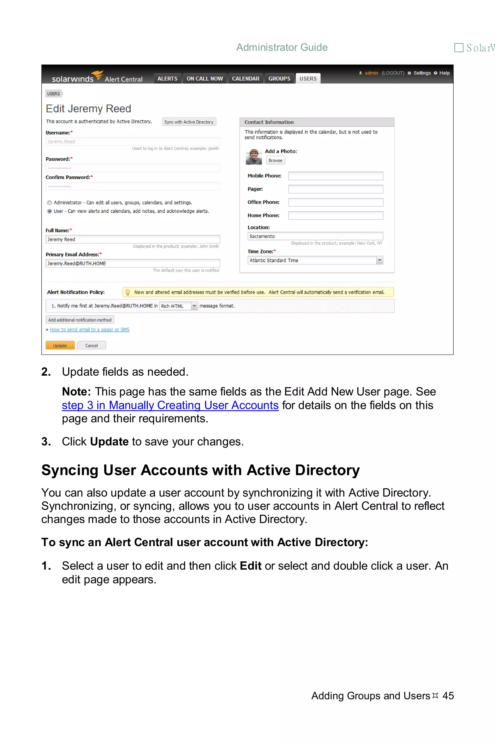 Administrator Guide  S olarW
Adding Groups and Users 45
2. Update fields as needed.
Note: This page has the same fields as the Edit Add New User page. See
step 3 in Manually Creating User Accounts for details on the fields on this
page and their requirements.
3. Click Update to save your changes.
Syncing User Accounts with Active Directory
You can also update a user account by synchronizing it with Active Directory.
Synchronizing, or syncing, allows you to user accounts in Alert Central to reflect
changes made to those accounts in Active Directory.
To sync an Alert Central user account with Active Directory:
1. Select a user to edit and then click Edit or select and double click a user. An
edit page appears.
 