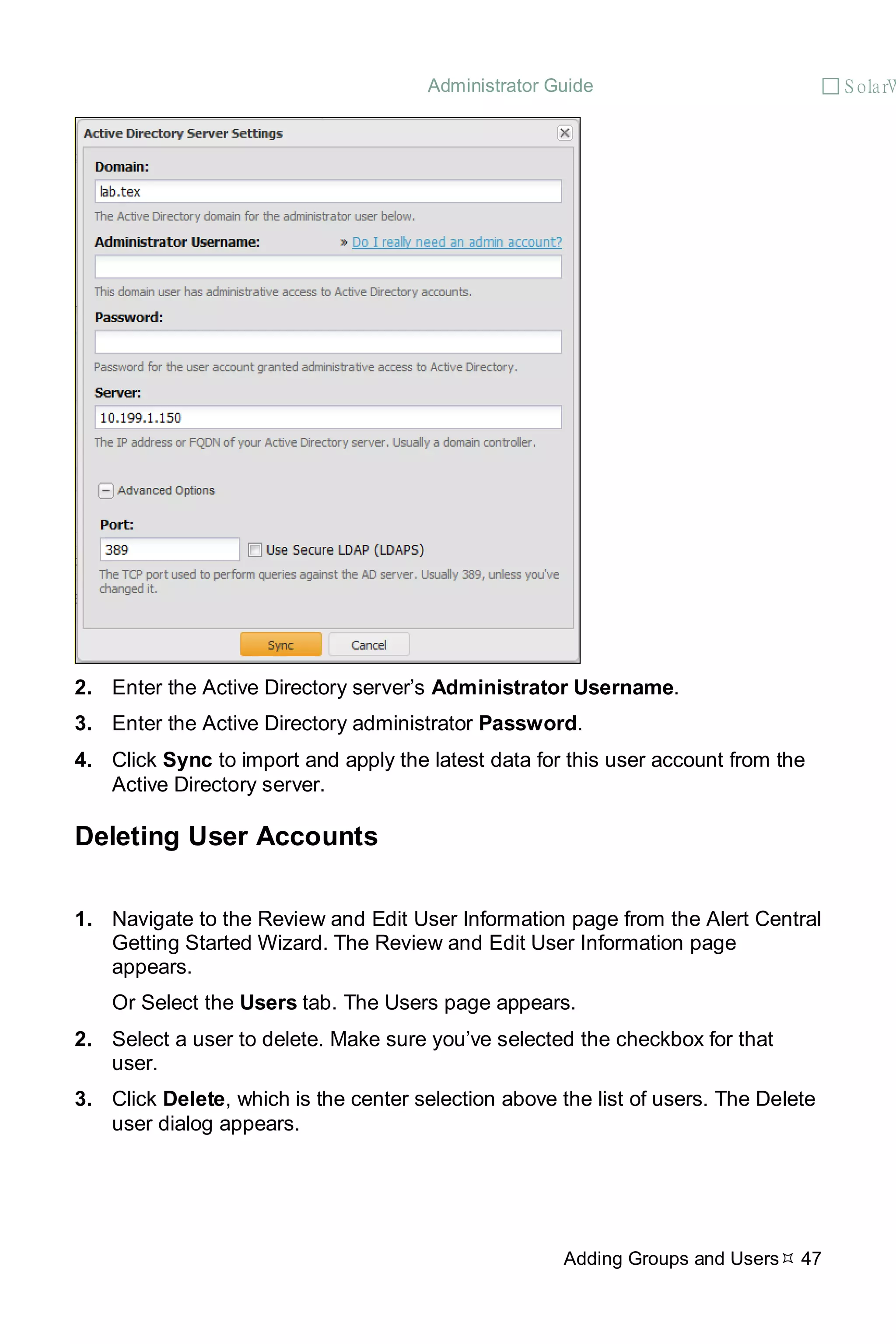 Administrator Guide  S olarW
Adding Groups and Users 47
2. Enter the Active Directory server’s Administrator Username.
3. Enter the Active Directory administrator Password.
4. Click Sync to import and apply the latest data for this user account from the
Active Directory server.
Deleting User Accounts
1. Navigate to the Review and Edit User Information page from the Alert Central
Getting Started Wizard. The Review and Edit User Information page
appears.
Or Select the Users tab. The Users page appears.
2. Select a user to delete. Make sure you’ve selected the checkbox for that
user.
3. Click Delete, which is the center selection above the list of users. The Delete
user dialog appears.
 