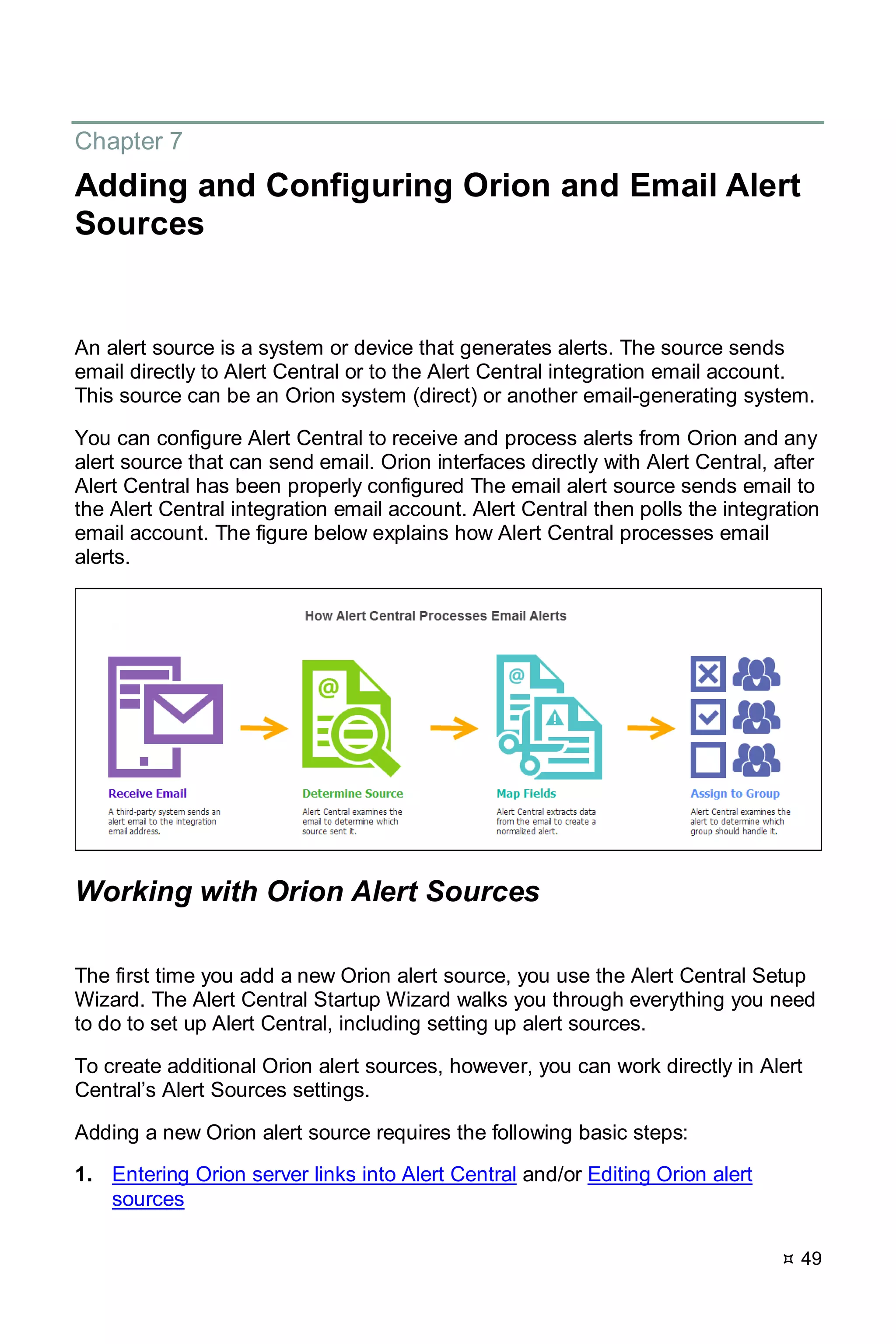  49
Chapter 7
Adding and Configuring Orion and Email Alert
Sources
An alert source is a system or device that generates alerts. The source sends
email directly to Alert Central or to the Alert Central integration email account.
This source can be an Orion system (direct) or another email-generating system.
You can configure Alert Central to receive and process alerts from Orion and any
alert source that can send email. Orion interfaces directly with Alert Central, after
Alert Central has been properly configured The email alert source sends email to
the Alert Central integration email account. Alert Central then polls the integration
email account. The figure below explains how Alert Central processes email
alerts.
Working with Orion Alert Sources
The first time you add a new Orion alert source, you use the Alert Central Setup
Wizard. The Alert Central Startup Wizard walks you through everything you need
to do to set up Alert Central, including setting up alert sources.
To create additional Orion alert sources, however, you can work directly in Alert
Central’s Alert Sources settings.
Adding a new Orion alert source requires the following basic steps:
1. Entering Orion server links into Alert Central and/or Editing Orion alert
sources
 