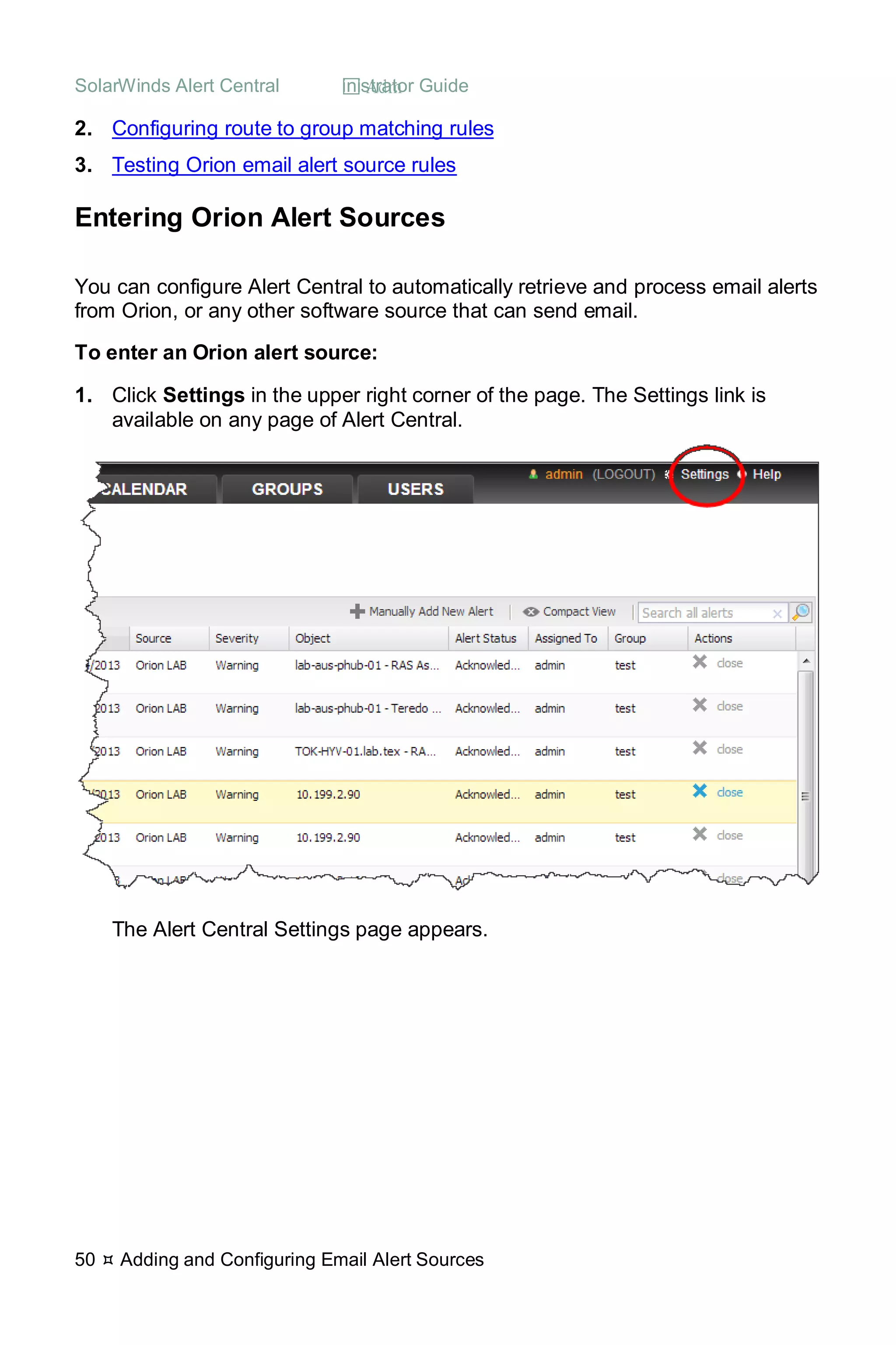 SolarWinds Alert Central  Administrator Guide
50  Adding and Configuring Email Alert Sources
2. Configuring route to group matching rules
3. Testing Orion email alert source rules
Entering Orion Alert Sources
You can configure Alert Central to automatically retrieve and process email alerts
from Orion, or any other software source that can send email.
To enter an Orion alert source:
1. Click Settings in the upper right corner of the page. The Settings link is
available on any page of Alert Central.
The Alert Central Settings page appears.
 