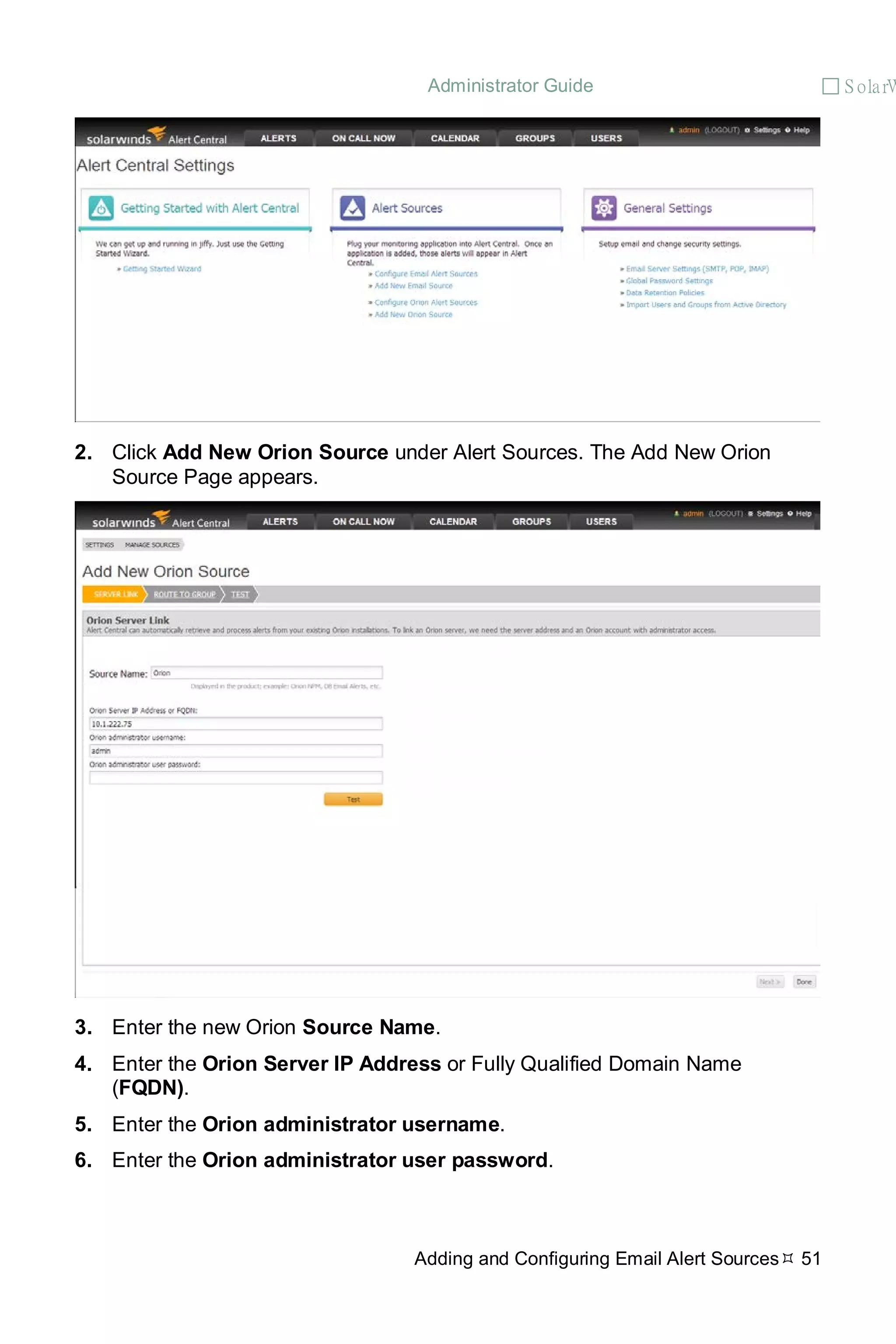 Administrator Guide  S olarW
Adding and Configuring Email Alert Sources 51
2. Click Add New Orion Source under Alert Sources. The Add New Orion
Source Page appears.
3. Enter the new Orion Source Name.
4. Enter the Orion Server IP Address or Fully Qualified Domain Name
(FQDN).
5. Enter the Orion administrator username.
6. Enter the Orion administrator user password.
 