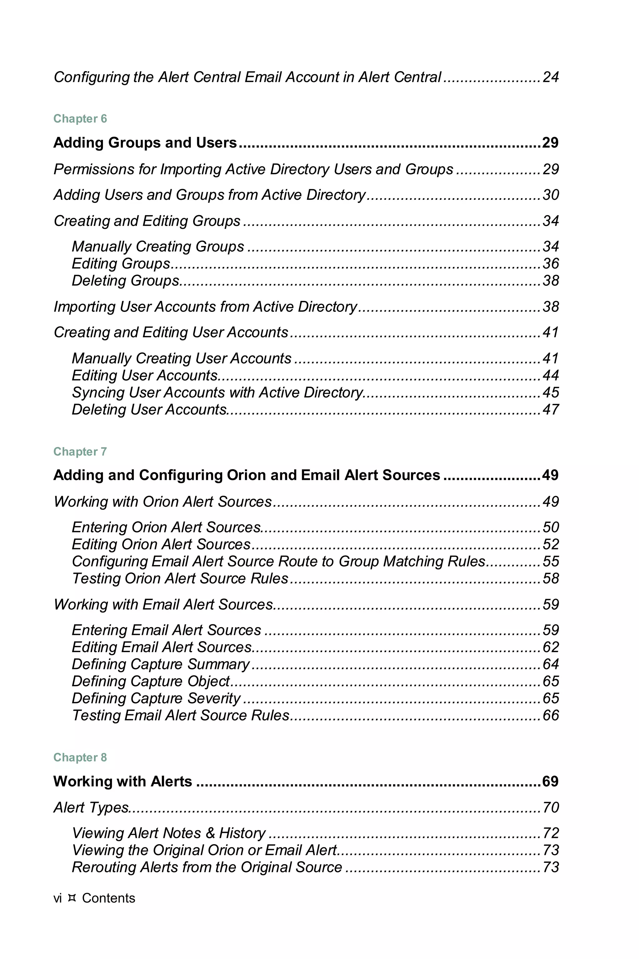 vi  Contents
Configuring the Alert Central Email Account in Alert Central.......................24
Chapter 6
Adding Groups and Users.......................................................................29
Permissions for Importing Active Directory Users and Groups ....................29
Adding Users and Groups from Active Directory.........................................30
Creating and Editing Groups ......................................................................34
Manually Creating Groups .....................................................................34
Editing Groups.......................................................................................36
Deleting Groups.....................................................................................38
Importing User Accounts from Active Directory...........................................38
Creating and Editing User Accounts...........................................................41
Manually Creating User Accounts ..........................................................41
Editing User Accounts............................................................................44
Syncing User Accounts with Active Directory..........................................45
Deleting User Accounts..........................................................................47
Chapter 7
Adding and Configuring Orion and Email Alert Sources .......................49
Working with Orion Alert Sources...............................................................49
Entering Orion Alert Sources..................................................................50
Editing Orion Alert Sources....................................................................52
Configuring Email Alert Source Route to Group Matching Rules.............55
Testing Orion Alert Source Rules...........................................................58
Working with Email Alert Sources...............................................................59
Entering Email Alert Sources .................................................................59
Editing Email Alert Sources....................................................................62
Defining Capture Summary....................................................................64
Defining Capture Object.........................................................................65
Defining Capture Severity ......................................................................65
Testing Email Alert Source Rules...........................................................66
Chapter 8
Working with Alerts .................................................................................69
Alert Types.................................................................................................70
Viewing Alert Notes & History ................................................................72
Viewing the Original Orion or Email Alert................................................73
Rerouting Alerts from the Original Source ..............................................73
 