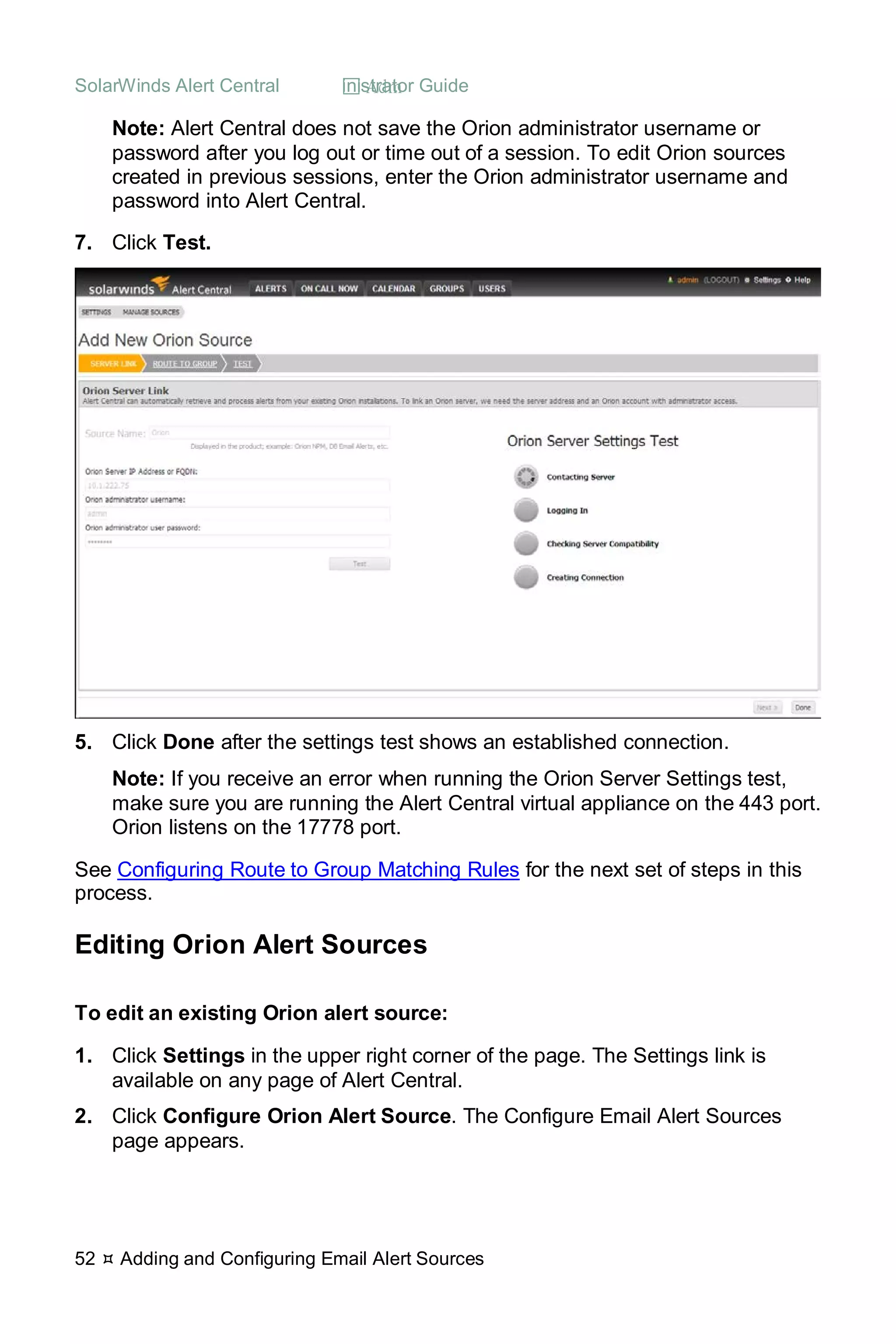 SolarWinds Alert Central  Administrator Guide
52  Adding and Configuring Email Alert Sources
Note: Alert Central does not save the Orion administrator username or
password after you log out or time out of a session. To edit Orion sources
created in previous sessions, enter the Orion administrator username and
password into Alert Central.
7. Click Test.
5. Click Done after the settings test shows an established connection.
Note: If you receive an error when running the Orion Server Settings test,
make sure you are running the Alert Central virtual appliance on the 443 port.
Orion listens on the 17778 port.
See Configuring Route to Group Matching Rules for the next set of steps in this
process.
Editing Orion Alert Sources
To edit an existing Orion alert source:
1. Click Settings in the upper right corner of the page. The Settings link is
available on any page of Alert Central.
2. Click Configure Orion Alert Source. The Configure Email Alert Sources
page appears.
 