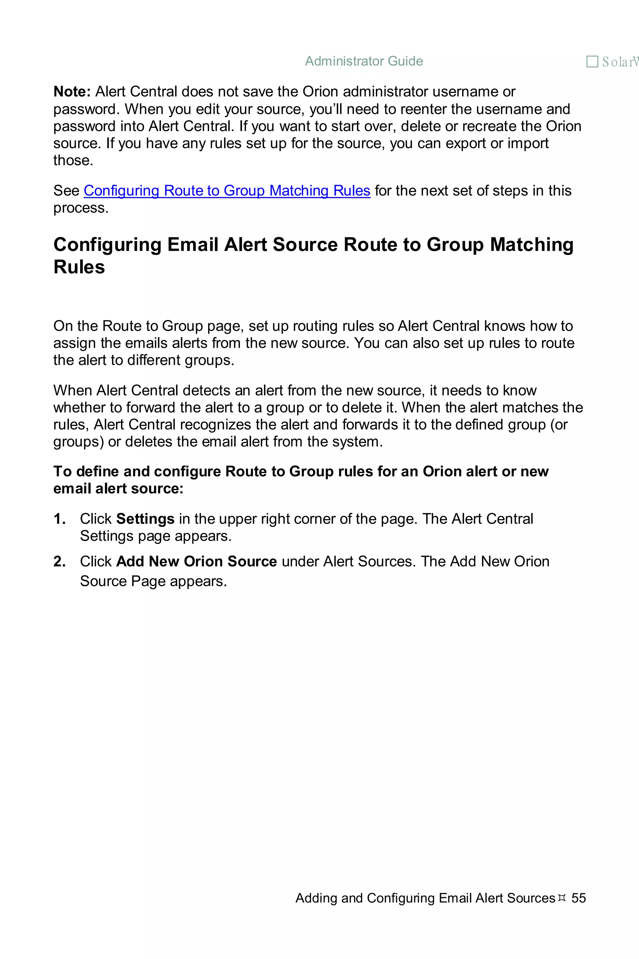 Administrator Guide  S olarW
Adding and Configuring Email Alert Sources 55
Note: Alert Central does not save the Orion administrator username or
password. When you edit your source, you’ll need to reenter the username and
password into Alert Central. If you want to start over, delete or recreate the Orion
source. If you have any rules set up for the source, you can export or import
those.
See Configuring Route to Group Matching Rules for the next set of steps in this
process.
Configuring Email Alert Source Route to Group Matching
Rules
On the Route to Group page, set up routing rules so Alert Central knows how to
assign the emails alerts from the new source. You can also set up rules to route
the alert to different groups.
When Alert Central detects an alert from the new source, it needs to know
whether to forward the alert to a group or to delete it. When the alert matches the
rules, Alert Central recognizes the alert and forwards it to the defined group (or
groups) or deletes the email alert from the system.
To define and configure Route to Group rules for an Orion alert or new
email alert source:
1. Click Settings in the upper right corner of the page. The Alert Central
Settings page appears.
2. Click Add New Orion Source under Alert Sources. The Add New Orion
Source Page appears.
 