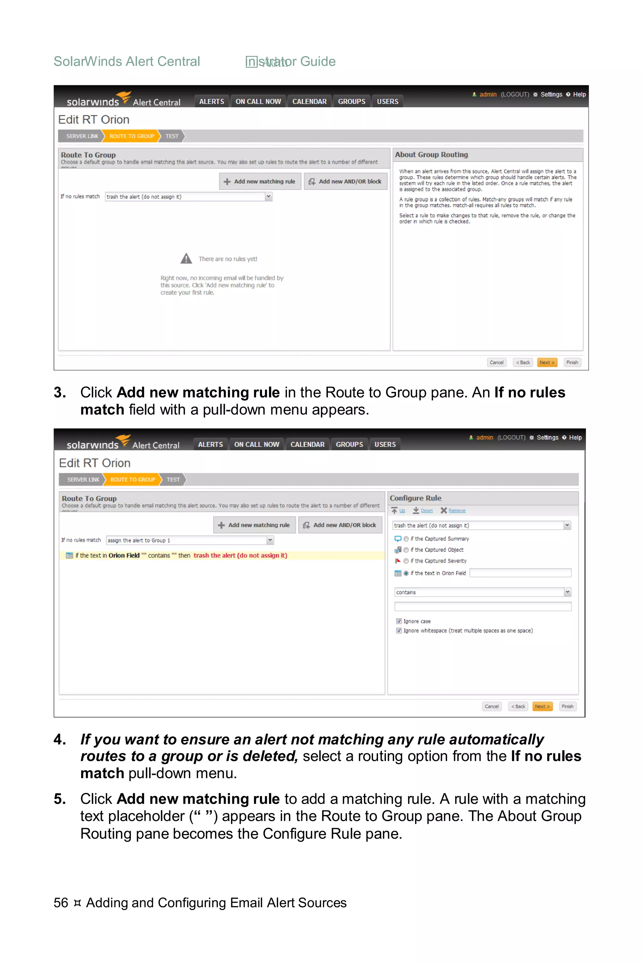 SolarWinds Alert Central  Administrator Guide
56  Adding and Configuring Email Alert Sources
3. Click Add new matching rule in the Route to Group pane. An If no rules
match field with a pull-down menu appears.
4. If you want to ensure an alert not matching any rule automatically
routes to a group or is deleted, select a routing option from the If no rules
match pull-down menu.
5. Click Add new matching rule to add a matching rule. A rule with a matching
text placeholder (“ ”) appears in the Route to Group pane. The About Group
Routing pane becomes the Configure Rule pane.
 
