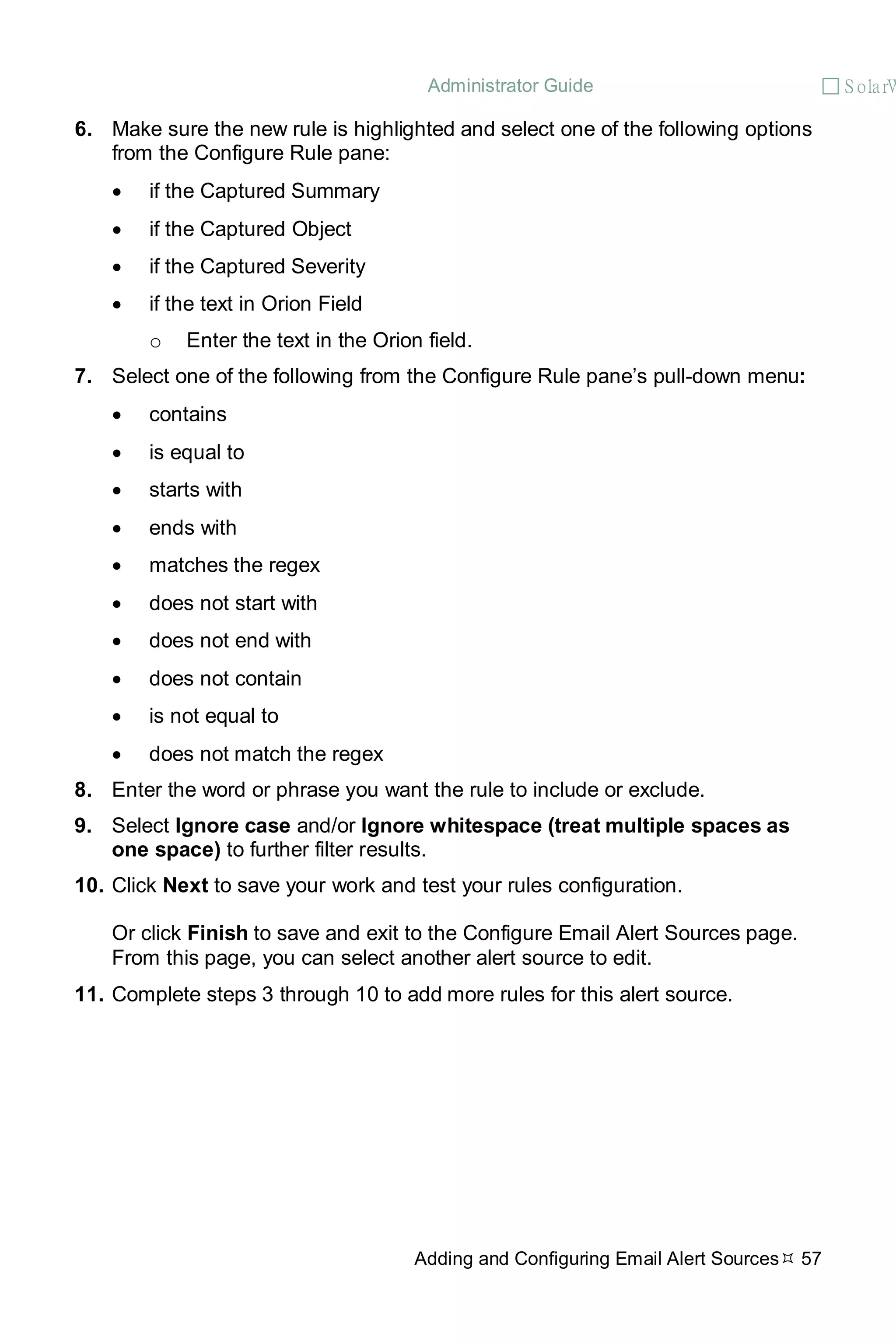 Administrator Guide  S olarW
Adding and Configuring Email Alert Sources 57
6. Make sure the new rule is highlighted and select one of the following options
from the Configure Rule pane:
• if the Captured Summary
• if the Captured Object
• if the Captured Severity
• if the text in Orion Field
o Enter the text in the Orion field.
7. Select one of the following from the Configure Rule pane’s pull-down menu:
• contains
• is equal to
• starts with
• ends with
• matches the regex
• does not start with
• does not end with
• does not contain
• is not equal to
• does not match the regex
8. Enter the word or phrase you want the rule to include or exclude.
9. Select Ignore case and/or Ignore whitespace (treat multiple spaces as
one space) to further filter results.
10. Click Next to save your work and test your rules configuration.
Or click Finish to save and exit to the Configure Email Alert Sources page.
From this page, you can select another alert source to edit.
11. Complete steps 3 through 10 to add more rules for this alert source.
 