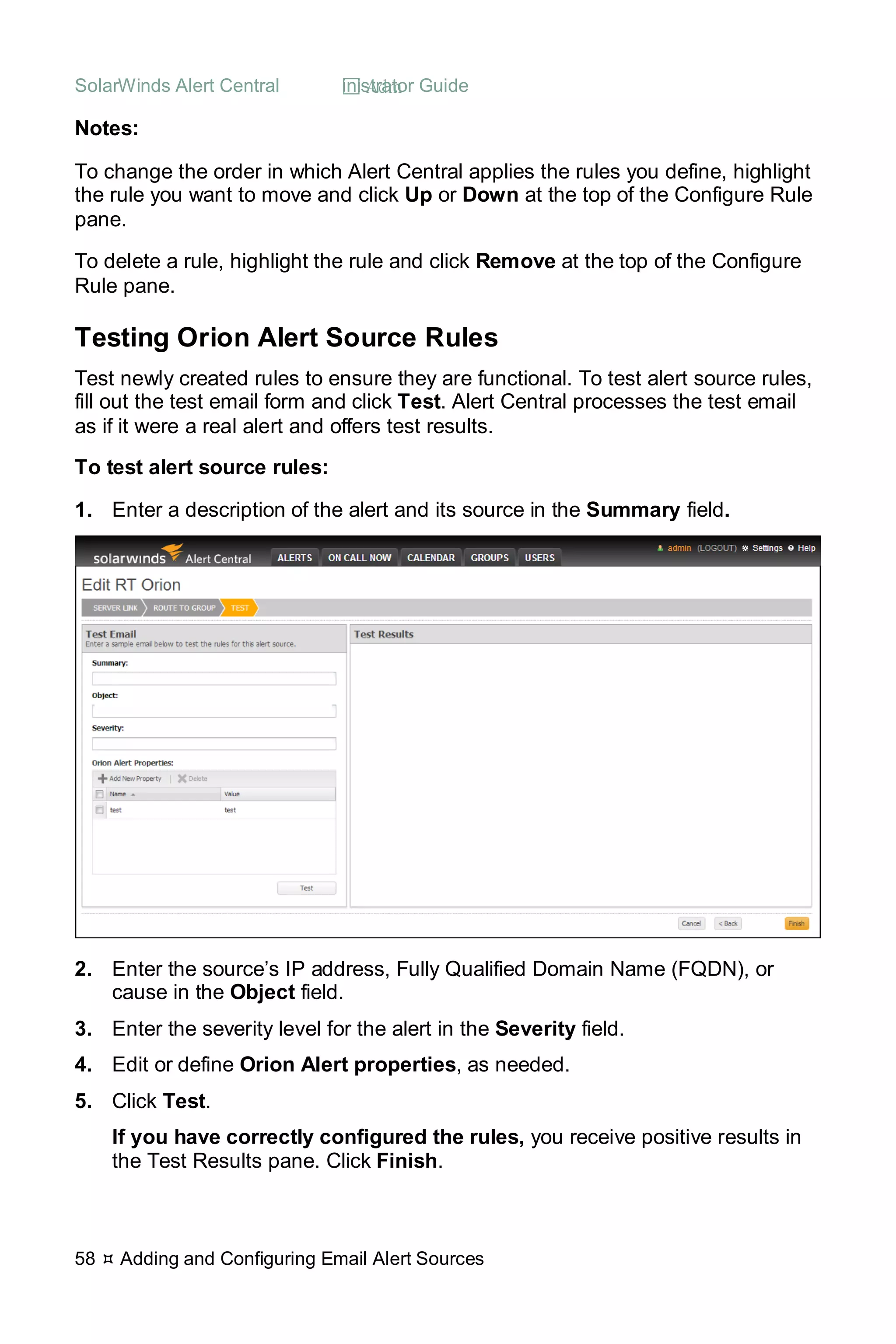 SolarWinds Alert Central  Administrator Guide
58  Adding and Configuring Email Alert Sources
Notes:
To change the order in which Alert Central applies the rules you define, highlight
the rule you want to move and click Up or Down at the top of the Configure Rule
pane.
To delete a rule, highlight the rule and click Remove at the top of the Configure
Rule pane.
Testing Orion Alert Source Rules
Test newly created rules to ensure they are functional. To test alert source rules,
fill out the test email form and click Test. Alert Central processes the test email
as if it were a real alert and offers test results.
To test alert source rules:
1. Enter a description of the alert and its source in the Summary field.
2. Enter the source’s IP address, Fully Qualified Domain Name (FQDN), or
cause in the Object field.
3. Enter the severity level for the alert in the Severity field.
4. Edit or define Orion Alert properties, as needed.
5. Click Test.
If you have correctly configured the rules, you receive positive results in
the Test Results pane. Click Finish.
 