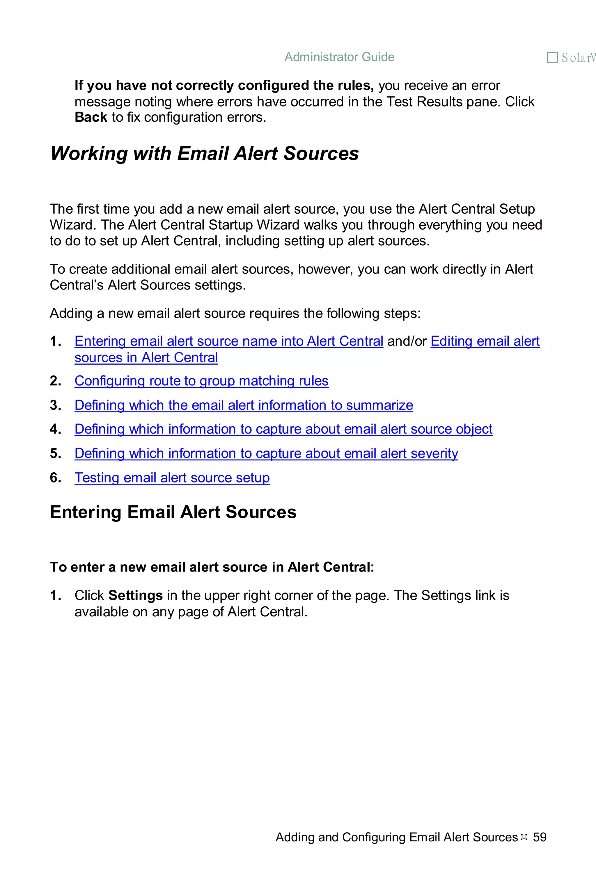 Administrator Guide  S olarW
Adding and Configuring Email Alert Sources 59
If you have not correctly configured the rules, you receive an error
message noting where errors have occurred in the Test Results pane. Click
Back to fix configuration errors.
Working with Email Alert Sources
The first time you add a new email alert source, you use the Alert Central Setup
Wizard. The Alert Central Startup Wizard walks you through everything you need
to do to set up Alert Central, including setting up alert sources.
To create additional email alert sources, however, you can work directly in Alert
Central’s Alert Sources settings.
Adding a new email alert source requires the following steps:
1. Entering email alert source name into Alert Central and/or Editing email alert
sources in Alert Central
2. Configuring route to group matching rules
3. Defining which the email alert information to summarize
4. Defining which information to capture about email alert source object
5. Defining which information to capture about email alert severity
6. Testing email alert source setup
Entering Email Alert Sources
To enter a new email alert source in Alert Central:
1. Click Settings in the upper right corner of the page. The Settings link is
available on any page of Alert Central.
 