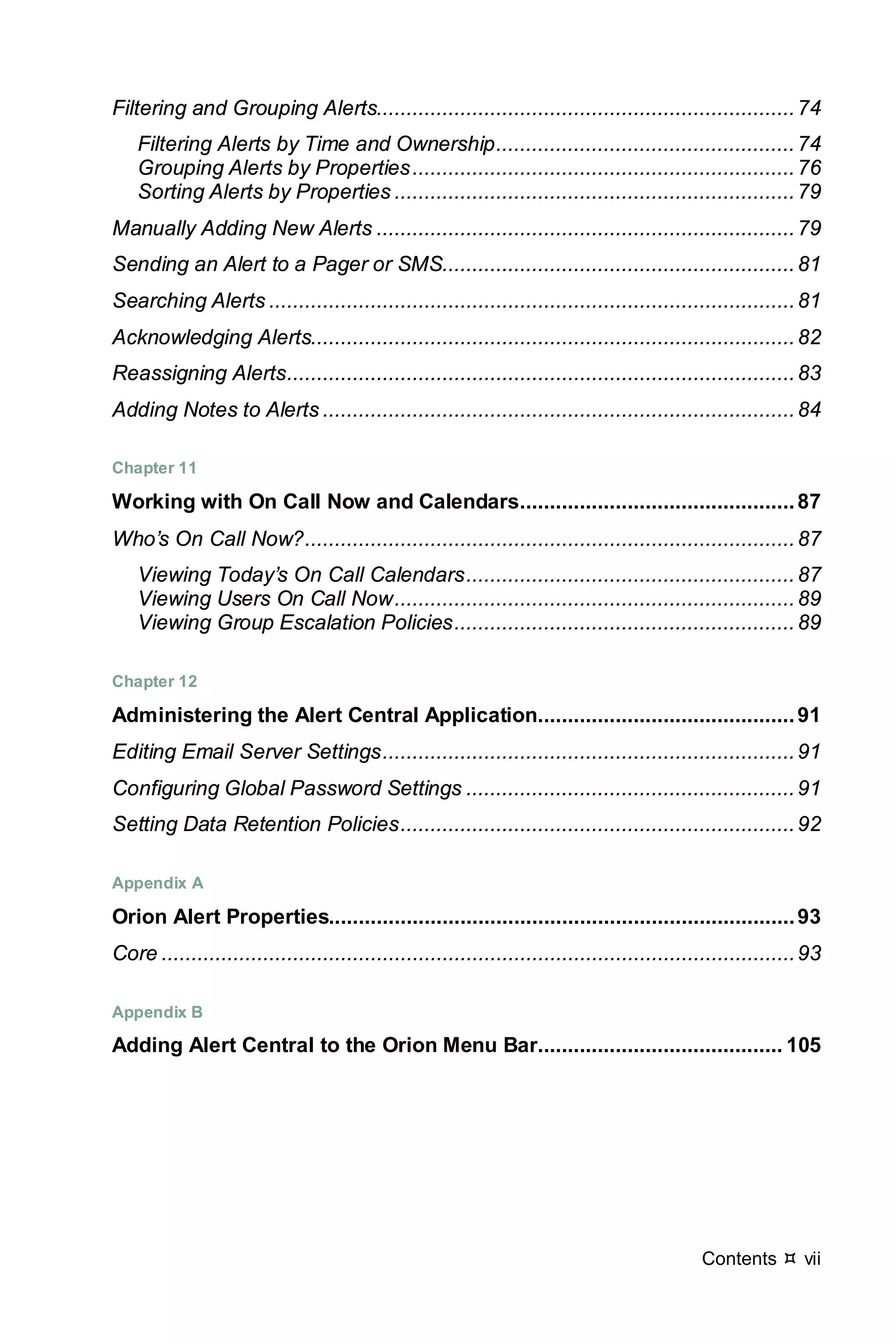 Contents  vii
Filtering and Grouping Alerts......................................................................74
Filtering Alerts by Time and Ownership..................................................74
Grouping Alerts by Properties................................................................76
Sorting Alerts by Properties ...................................................................79
Manually Adding New Alerts ......................................................................79
Sending an Alert to a Pager or SMS...........................................................81
Searching Alerts ........................................................................................81
Acknowledging Alerts.................................................................................82
Reassigning Alerts.....................................................................................83
Adding Notes to Alerts ...............................................................................84
Chapter 11
Working with On Call Now and Calendars..............................................87
Who’s On Call Now?..................................................................................87
Viewing Today’s On Call Calendars.......................................................87
Viewing Users On Call Now...................................................................89
Viewing Group Escalation Policies.........................................................89
Chapter 12
Administering the Alert Central Application...........................................91
Editing Email Server Settings.....................................................................91
Configuring Global Password Settings .......................................................91
Setting Data Retention Policies..................................................................92
Appendix A
Orion Alert Properties..............................................................................93
Core ..........................................................................................................93
Appendix B
Adding Alert Central to the Orion Menu Bar......................................... 105
 