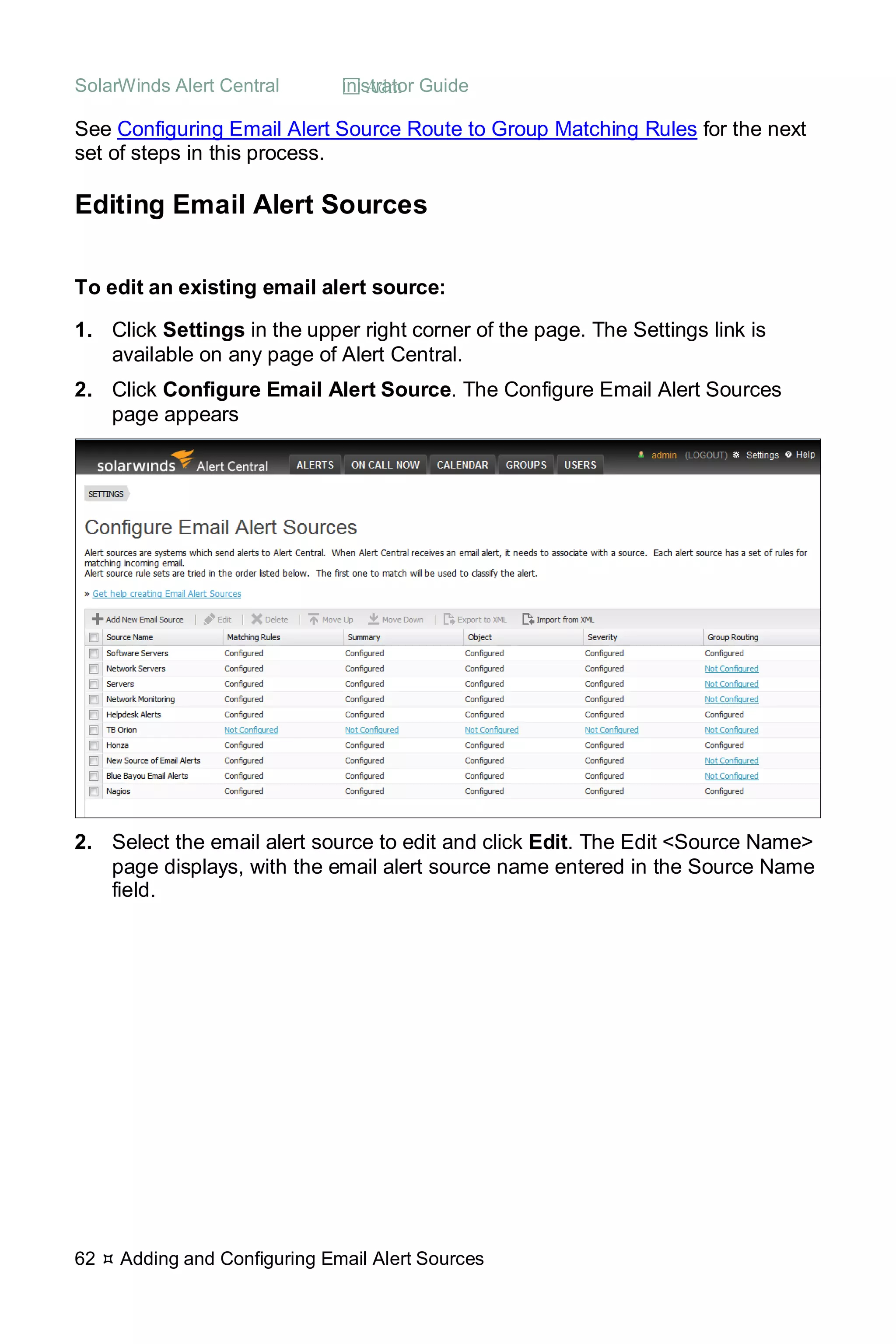 SolarWinds Alert Central  Administrator Guide
62  Adding and Configuring Email Alert Sources
See Configuring Email Alert Source Route to Group Matching Rules for the next
set of steps in this process.
Editing Email Alert Sources
To edit an existing email alert source:
1. Click Settings in the upper right corner of the page. The Settings link is
available on any page of Alert Central.
2. Click Configure Email Alert Source. The Configure Email Alert Sources
page appears
2. Select the email alert source to edit and click Edit. The Edit <Source Name>
page displays, with the email alert source name entered in the Source Name
field.
 
