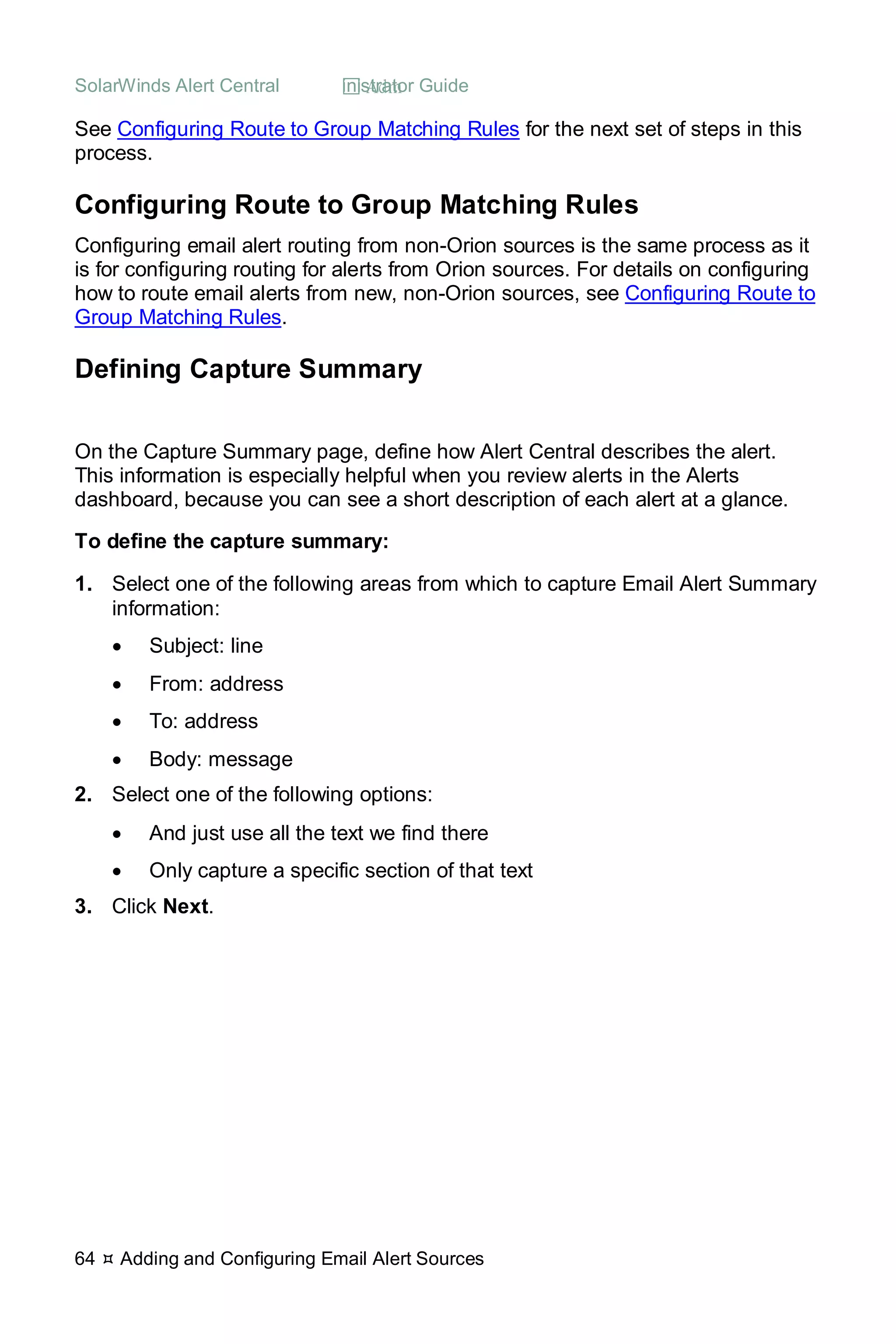 SolarWinds Alert Central  Administrator Guide
64  Adding and Configuring Email Alert Sources
See Configuring Route to Group Matching Rules for the next set of steps in this
process.
Configuring Route to Group Matching Rules
Configuring email alert routing from non-Orion sources is the same process as it
is for configuring routing for alerts from Orion sources. For details on configuring
how to route email alerts from new, non-Orion sources, see Configuring Route to
Group Matching Rules.
Defining Capture Summary
On the Capture Summary page, define how Alert Central describes the alert.
This information is especially helpful when you review alerts in the Alerts
dashboard, because you can see a short description of each alert at a glance.
To define the capture summary:
1. Select one of the following areas from which to capture Email Alert Summary
information:
• Subject: line
• From: address
• To: address
• Body: message
2. Select one of the following options:
• And just use all the text we find there
• Only capture a specific section of that text
3. Click Next.
 