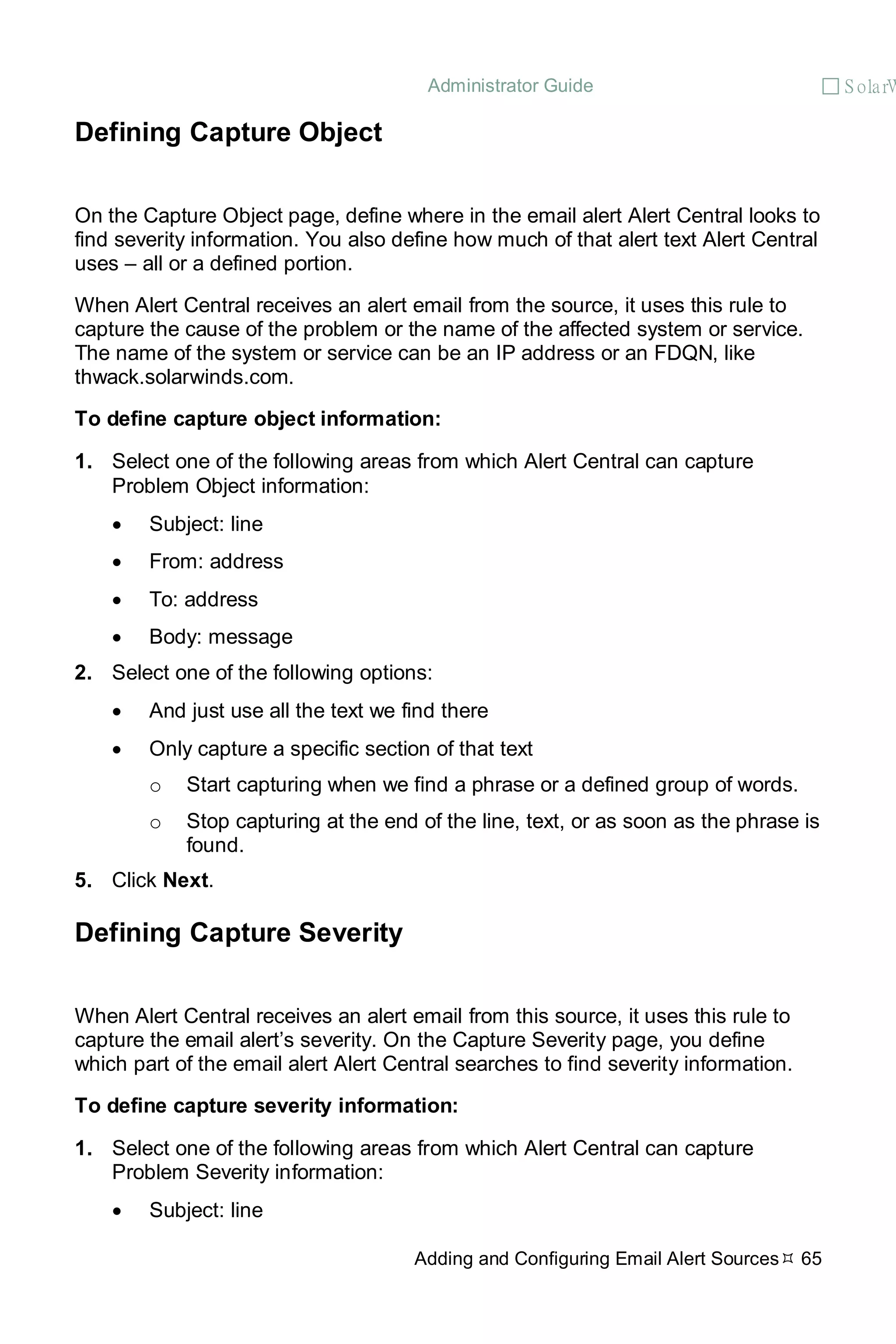 Administrator Guide  S olarW
Adding and Configuring Email Alert Sources 65
Defining Capture Object
On the Capture Object page, define where in the email alert Alert Central looks to
find severity information. You also define how much of that alert text Alert Central
uses – all or a defined portion.
When Alert Central receives an alert email from the source, it uses this rule to
capture the cause of the problem or the name of the affected system or service.
The name of the system or service can be an IP address or an FDQN, like
thwack.solarwinds.com.
To define capture object information:
1. Select one of the following areas from which Alert Central can capture
Problem Object information:
• Subject: line
• From: address
• To: address
• Body: message
2. Select one of the following options:
• And just use all the text we find there
• Only capture a specific section of that text
o Start capturing when we find a phrase or a defined group of words.
o Stop capturing at the end of the line, text, or as soon as the phrase is
found.
5. Click Next.
Defining Capture Severity
When Alert Central receives an alert email from this source, it uses this rule to
capture the email alert’s severity. On the Capture Severity page, you define
which part of the email alert Alert Central searches to find severity information.
To define capture severity information:
1. Select one of the following areas from which Alert Central can capture
Problem Severity information:
• Subject: line
 