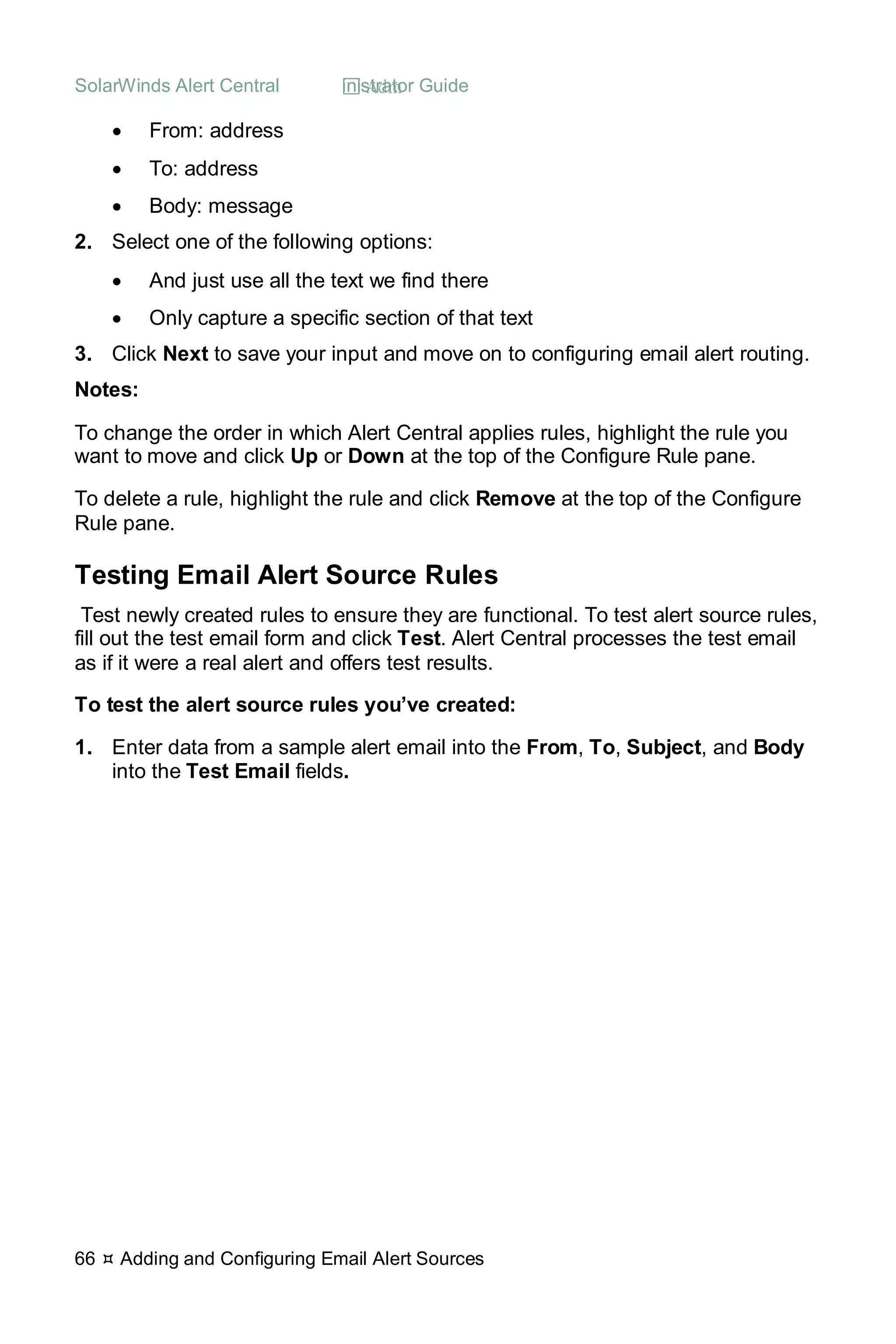 SolarWinds Alert Central  Administrator Guide
66  Adding and Configuring Email Alert Sources
• From: address
• To: address
• Body: message
2. Select one of the following options:
• And just use all the text we find there
• Only capture a specific section of that text
3. Click Next to save your input and move on to configuring email alert routing.
Notes:
To change the order in which Alert Central applies rules, highlight the rule you
want to move and click Up or Down at the top of the Configure Rule pane.
To delete a rule, highlight the rule and click Remove at the top of the Configure
Rule pane.
Testing Email Alert Source Rules
Test newly created rules to ensure they are functional. To test alert source rules,
fill out the test email form and click Test. Alert Central processes the test email
as if it were a real alert and offers test results.
To test the alert source rules you’ve created:
1. Enter data from a sample alert email into the From, To, Subject, and Body
into the Test Email fields.
 