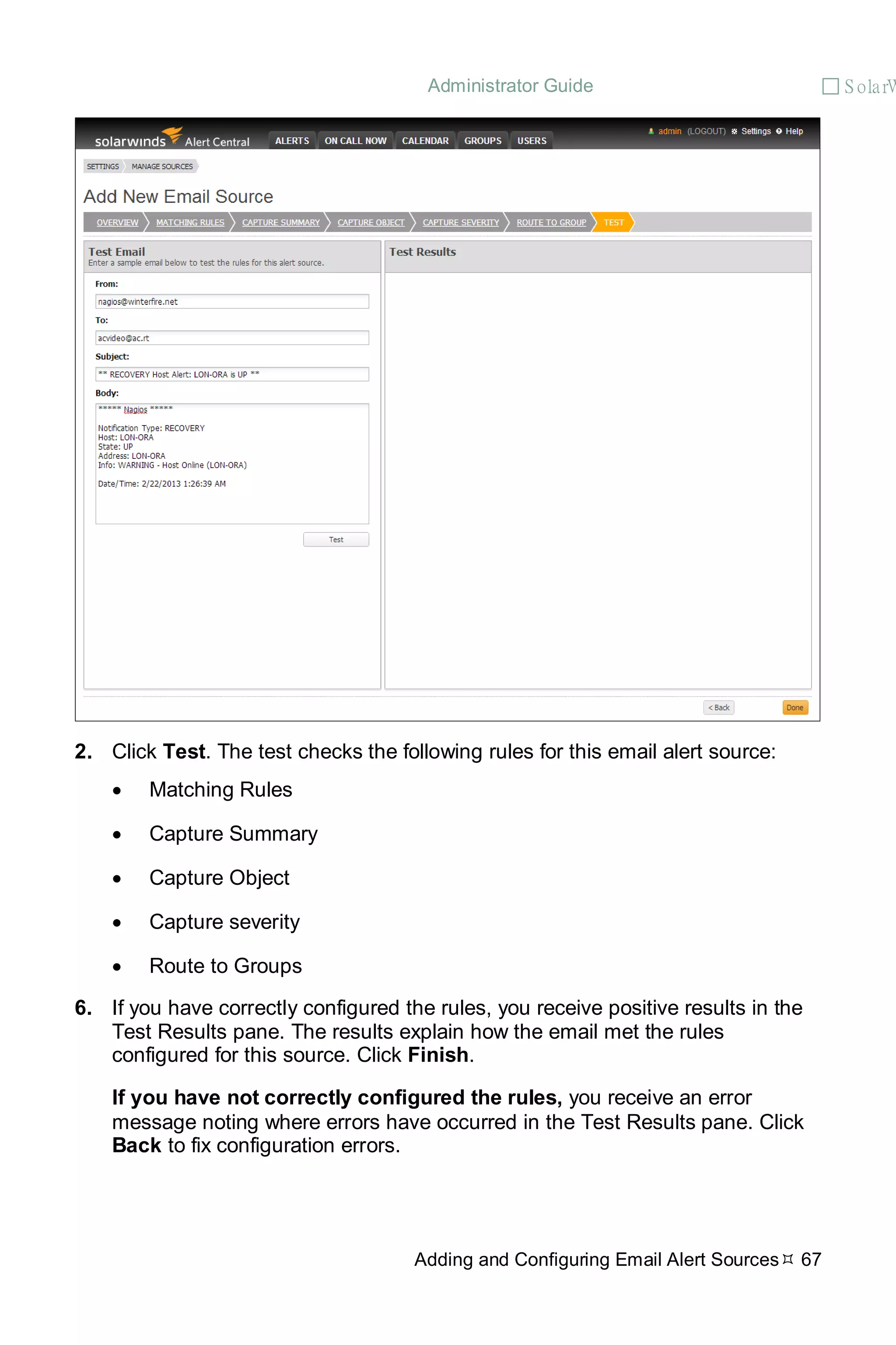 Administrator Guide  S olarW
Adding and Configuring Email Alert Sources 67
2. Click Test. The test checks the following rules for this email alert source:
• Matching Rules
• Capture Summary
• Capture Object
• Capture severity
• Route to Groups
6. If you have correctly configured the rules, you receive positive results in the
Test Results pane. The results explain how the email met the rules
configured for this source. Click Finish.
If you have not correctly configured the rules, you receive an error
message noting where errors have occurred in the Test Results pane. Click
Back to fix configuration errors.
 