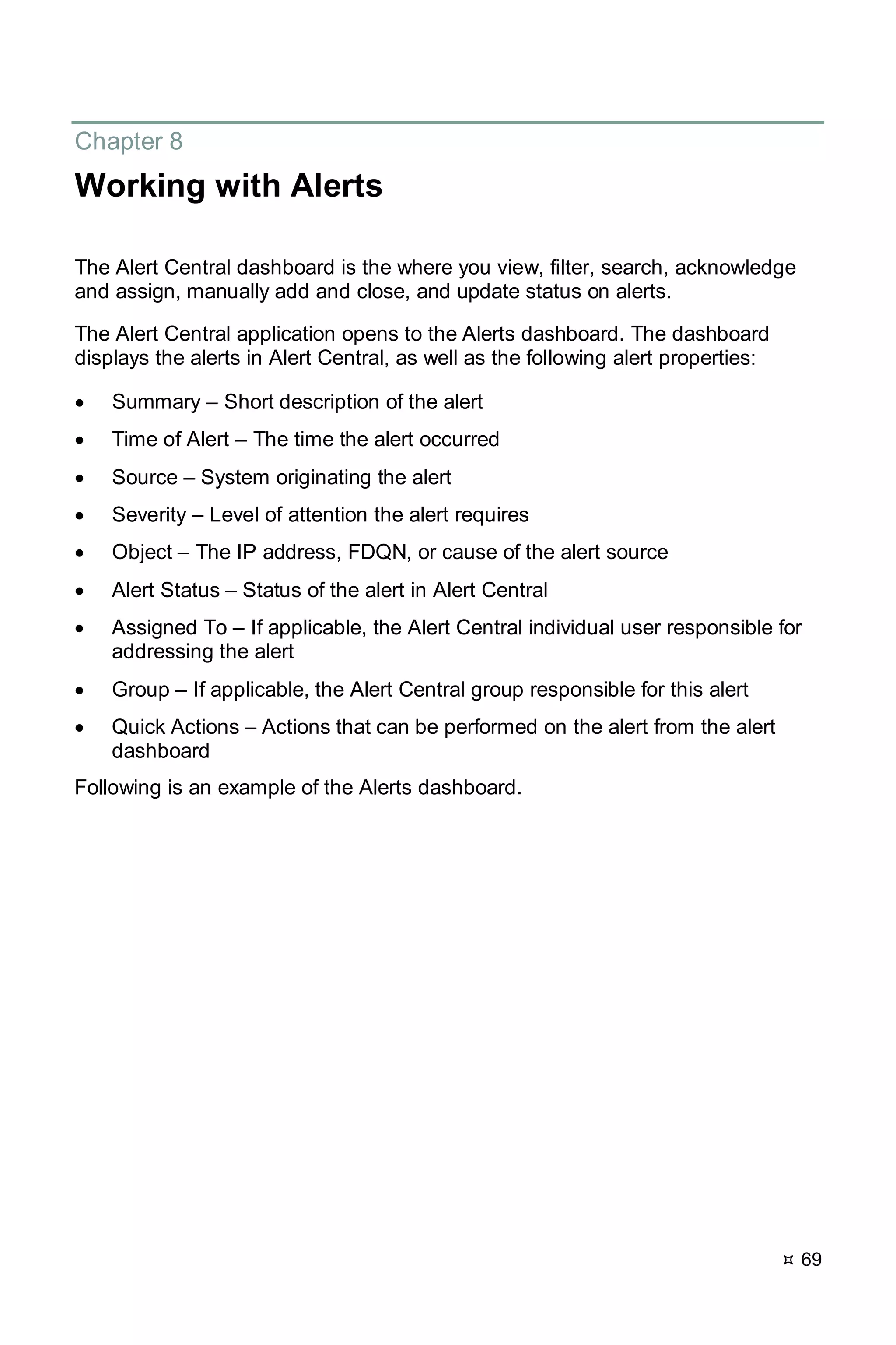  69
Chapter 8
Working with Alerts
The Alert Central dashboard is the where you view, filter, search, acknowledge
and assign, manually add and close, and update status on alerts.
The Alert Central application opens to the Alerts dashboard. The dashboard
displays the alerts in Alert Central, as well as the following alert properties:
• Summary – Short description of the alert
• Time of Alert – The time the alert occurred
• Source – System originating the alert
• Severity – Level of attention the alert requires
• Object – The IP address, FDQN, or cause of the alert source
• Alert Status – Status of the alert in Alert Central
• Assigned To – If applicable, the Alert Central individual user responsible for
addressing the alert
• Group – If applicable, the Alert Central group responsible for this alert
• Quick Actions – Actions that can be performed on the alert from the alert
dashboard
Following is an example of the Alerts dashboard.
 
