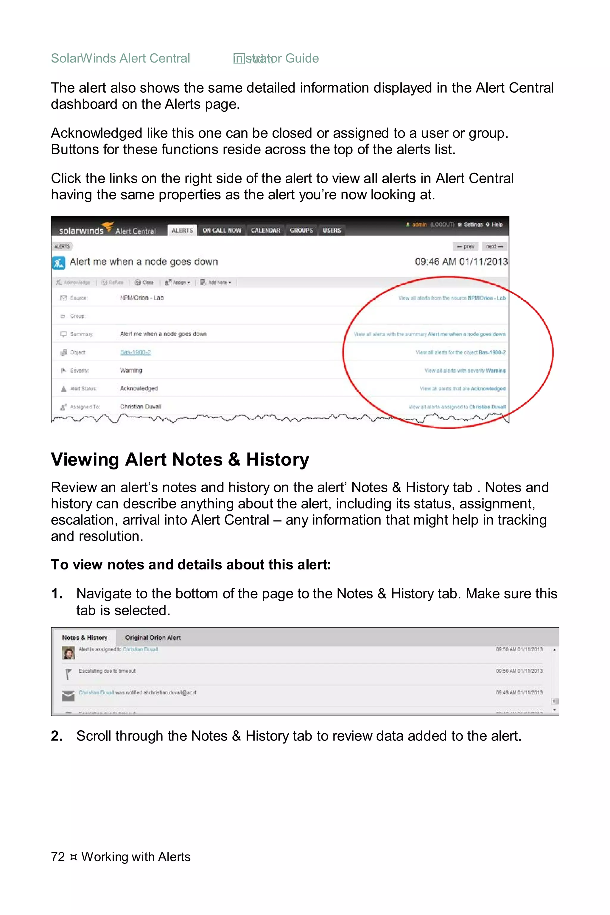 SolarWinds Alert Central  Administrator Guide
72  Working with Alerts
The alert also shows the same detailed information displayed in the Alert Central
dashboard on the Alerts page.
Acknowledged like this one can be closed or assigned to a user or group.
Buttons for these functions reside across the top of the alerts list.
Click the links on the right side of the alert to view all alerts in Alert Central
having the same properties as the alert you’re now looking at.
Viewing Alert Notes & History
Review an alert’s notes and history on the alert’ Notes & History tab . Notes and
history can describe anything about the alert, including its status, assignment,
escalation, arrival into Alert Central – any information that might help in tracking
and resolution.
To view notes and details about this alert:
1. Navigate to the bottom of the page to the Notes & History tab. Make sure this
tab is selected.
2. Scroll through the Notes & History tab to review data added to the alert.
 